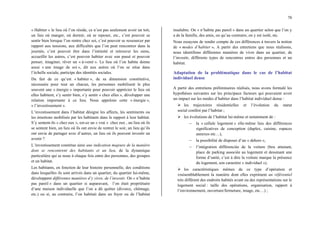 78
« Habiter » le lieu où l’on réside, ce n’est pas seulement avoir un toit,
un lieu où manger, où dormir, où se reposer, etc., c’est pouvoir se
sentir bien lorsque l’on rentre chez soi, c’est pouvoir se ressourcer par
rapport aux tensions, aux difficultés que l’on peut rencontrer dans la
journée, c’est pouvoir être dans l’intimité et retrouver les siens,
accueillir les autres, c’est pouvoir habiter avec son passé et pouvoir
penser, imaginer, rêver un « à-venir ». Le lieu où l’on habite donne
aussi « une image de soi », dit aux autres où l’on se situe dans
l’échelle sociale, participe des identités sociales.
Du fait de ce qu’est « habiter », de sa dimension constitutive,
nécessaire pour tout un chacun, les personnes mobilisent le plus
souvent une « énergie » importante pour pouvoir apprécier le lieu où
elles habitent, s’y sentir bien, s’y sentir « chez elles », développer une
relation importante à ce lieu. Nous appelons cette « énergie »,
« l’investissement ».
L’investissement dans l’habitat désigne les affects, les sentiments ou
les émotions mobilisés par les habitants dans le rapport à leur habitat.
S’y sentent-ils « chez eux », est-ce un « vrai » chez eux , un lieu où ils
se sentent bien, un lieu où ils ont envie de rentrer le soir, un lieu qu’ils
ont envie de partager avec d’autres, un lieu où ils peuvent investir un
avenir ?
L’investissement constitue ainsi une indication majeure de la manière
dont se rencontrent des habitants et un lieu, de la dynamique
particulière qui se noue à chaque fois entre des personnes, des groupes
et un habitat.
Les habitants, en fonction de leur histoire personnelle, des conditions
dans lesquelles ils sont arrivés dans un quartier, du quartier lui-même,
développent différentes manières d’y vivre, de l’investir. On « n’habite
pas pareil » dans un quartier si auparavant, l’on était propriétaire
d’une maison individuelle que l’on a dû quitter (divorce, chômage,
etc.) ou si, au contraire, l’on habitait dans un foyer ou de l’habitat
insalubre. On « n’habite pas pareil » dans un quartier selon que l’on y
a de la famille, des amis, ou qu’au contraire, on y est isolé, etc.
Nous essayons de rendre compte de ces différences à travers la notion
de « modes d’habiter ». A partir des entretiens que nous réalisons,
nous identifions différentes manières de vivre dans un quartier, de
l’investir, différents types de rencontres entres des personnes et un
habitat.
Adaptation de la problématique dans le cas de l’habitat
individuel dense
A partir des entretiens préliminaires réalisés, nous avons formulé les
hypothèses suivantes sur les principaux facteurs qui pouvaient avoir
un impact sur les modes d’habiter dans l’habitat individuel dense :
¾ les trajectoires résidentielles et l’évolution du statut
social conféré par l’habitat ;
¾ les évolutions de l’habitat lui-même et notamment de :
− la « cellule logement » elle-même lieu des différences
significatives de conception (duplex, cuisine, espaces
annexes etc…),
− la possibilité de disposer d’un « dehors »,
− l’intégration différenciée de la voiture (box attenant,
place de parking associée au logement et dessinant une
forme d’unité, c’est à dire la voiture marque la présence
du logement, son caractère « individuel »).
¾ les caractéristiques mêmes de ce type d’opération et
vraisemblablement la manière dont elles expriment un référentiel
très différent des endroits habités avant ou des représentations sur le
logement social : taille des opérations, organisation, rapport à
l’environnement, ouverture/fermeture, image, etc…) ;
 