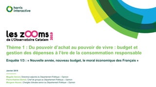 Thème 1 : Du pouvoir d’achat au pouvoir de vivre : budget et
gestion des dépenses à l’ère de la consommation responsable
Enquête 1/3 : « Nouvelle année, nouveau budget, le moral économique des Français »
Janvier 2019
2019
Magalie Gérard, Directrice adjointe du Département Politique – Opinion
Pierre-Hadrien Bartoli, Chef de groupe au Département Politique – Opinion
Morgane Hauser, Chargée d’études senior au Département Politique – Opinion
 