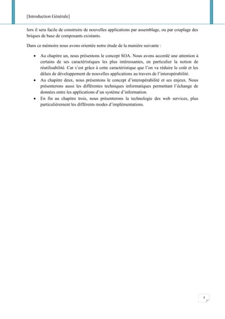 [Introduction Générale]
3
lors il sera facile de construire de nouvelles applications par assemblage, ou par couplage des
briques de base de composants existants.
Dans ce mémoire nous avons orientée notre étude de la manière suivante :
• Au chapitre un, nous présentons le concept SOA. Nous avons accordé une attention à
certains de ses caractéristiques les plus intéressantes, en particulier la notion de
réutilisabilité. Car s’est grâce à cette caractéristique que l’on va réduire le coût et les
délais de développement de nouvelles applications au travers de l’interopérabilité.
• Au chapitre deux, nous présentons le concept d’interopérabilité et ses enjeux. Nous
présenterons aussi les différentes techniques informatiques permettant l’échange de
données entre les applications d’un système d’information.
• En fin au chapitre trois, nous présenterons la technologie des web services, plus
particulièrement les différents modes d’implémentations.
 
