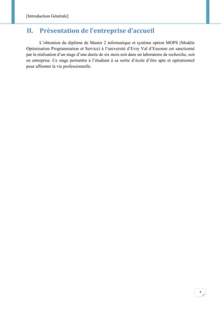 [Introduction Générale]
4
II. Présentation de l’entreprise d’accueil
L’obtention du diplôme de Master 2 informatique et système option MOPS (Modèle
Optimisation Programmation et Service) à l’université d’Evry Val d’Essonne est sanctionné
par la réalisation d’un stage d’une durée de six mois soit dans un laboratoire de recherche, soit
en entreprise. Ce stage permettra à l’étudiant à sa sortie d’école d’être apte et opérationnel
pour affronter la vie professionnelle.
 