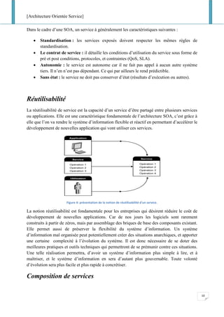 [Architecture Orientée Service]
10
Dans le cadre d’une SOA, un service à généralement les caractéristiques suivantes :
• Standardisation : les services exposés doivent respecter les mêmes règles de
standardisation.
• Le contrat de service : il détaille les conditions d’utilisation du service sous forme de
pré et post conditions, protocoles, et contraintes (QoS, SLA).
• Autonomie : le service est autonome car il ne fait pas appel à aucun autre système
tiers. Il n’en n’est pas dépendant. Ce qui par ailleurs le rend prédictible.
• Sans état : le service ne doit pas conserver d’état (résultats d’exécution ou autres).
Réutilisabilité
La réutilisabilité de service est la capacité d’un service d’être partagé entre plusieurs services
ou applications. Elle est une caractéristique fondamentale de l’architecture SOA, c’est grâce à
elle que l’on va rendre le système d’information flexible et réactif en permettant d’accélérer le
développement de nouvelles application qui vont utiliser ces services.
Figure 4: présentation de la notion de réutilisabilité d'un service.
La notion réutilisabilité est fondamentale pour les entreprises qui désirent réduire le coût de
développement de nouvelles applications. Car de nos jours les logiciels sont rarement
construits à partir de zéros, mais par assemblage des briques de base des composants existant.
Elle permet aussi de préserver la flexibilité du système d’information. Un système
d’information mal organisée peut potentiellement créer des situations anarchiques, et apporter
une certaine complexité à l’évolution du système. Il est donc nécessaire de se doter des
meilleures pratiques et outils techniques qui permettront de se prémunir contre ces situations.
Une telle réalisation permettra, d’avoir un système d’information plus simple à lire, et à
maîtriser, et le système d’information en sera d’autant plus gouvernable. Toute volonté
d’évolution sera plus facile et plus rapide à concrétiser.
Composition de services
 