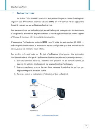 [Les Services Web]
14
I. Introduction
Au delà de l’effet de mode, les services web peuvent être perçus comme étant la pierre
angulaire des Architectures orientées services (SOA). Un web service est une application
logicielle reposant sur une architecture client-serveur.
Les services web est une technologie qui permet l’échange de messages entre les composants
d’un système d’information. Sa particularité est d’utiliser le protocole HTTP comme support
d’échange de messages entre les parties communicantes.
L’avantage de l’utilisation du protocole HTTP est qu’il utilise les ports standard 80, 8080, …
qui sont généralement ouvert et ne nécessite aucune configuration pour être autorisés sur le
réseau, que ce soit en interne ou en externe.
Les services web sont basés sur le style d’architecture client/serveur. Une application
fonctionnant selon le principe de l’architecture client-serveur présente les avantages suivants :
1. Les fonctionnalités métier de l’entreprise sont présentes sur des serveurs distants, et
peuvent être utilisées simultanément par un grand nombre d’utilisateurs.
2. Les serveurs distants peuvent disposer d’une puissance de calcul ou de stockage que
ne possèdent pas les machines locales.
3. Sa mise à jour ou sa maintenance n’intervient qu’à un seul endroit.
Figure 7 : architecture client/serveur
 