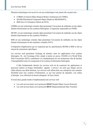 [Les Services Web]
15
Plusieurs technologies ont ouvert la voie aux technologies web, parmi elle on peut citer :
• CORBA (Common Object Request Broker Architecture de l’OMG),
• DCOM (Distributed Component Object Model de MICROSOFT),
• RMI (Java To Enterprise Edition de SUN),
CORBA est une technologie orientée objet permettant l’invocation de méthodes sur des objets
distants fonctionnant sur des systèmes hétérogènes. L'organisme responsable est l'OMG.
DCOM est une technologie orientée objet permettant l’invocation de méthodes sur des objets
distants fonctionnant sur des systèmes Windows.
RMI est une technologie orientée objet permettant l’invocation de méthodes sur des objets
distants fonctionnant sur des machines virtuelles JAVA.
L'intégration d'applications qui ne respectent pas les spécifications DCOM et RMI se fait au
moyen de connecteurs spécifiques.
Les services web permettent l’échange de données entre les applications d’un système
hétérogène. Ils ont l’avantage d’être simple à mettre en œuvre, l'OASIS et le World Wide
Web Consortium (W3C) contribuent à la standardisation de son architecture afin de faciliter
l’interopérabilité entre les composants d’un système d’information hétérogène.
L’idée fondamentale derrière les services web est de construire les applications et
processus métiers en brique réutilisables appelés « service » de sorte que chaque service
offert effectue une tâche distincte. Les services web offrent donc aux entreprises une certaines
flexibilité pour leur système d’information, ce qui leur permet de répondre, voir même
d’anticiper avec efficacité au besoin changeant de leurs clients.
Il existe deux grands modes d’implémentation des services web:
• Les web services basés sur le protocole SOAP (Simple Object Access Protocol).
• Les web services basés sur le protocole REST (Representational State Transfer).
 
