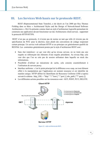[Les Services Web]
19
III. Les Services Web basés sur le protocole REST.
REST (Representational State Transfer), a été décrit en l’an 2000 par Roy Thomas
Fielding dans sa thèse « Architectural Styles and the Design of Network-based Software
Architectures ». Où il la présente comme étant un style d’architecture logicielle permettant de
construire une application devant fonctionner sur des Architectures client-serveur, supportant
le protocole HTTP/HTTPS.
REST n’est pas un protocole, il n’existe pas de norme en tant que telle (il n'existe pas de
spécification du W3C pour la décrire), mais plutôt des conventions de codage respectant
certain principe. Un service web utilisant HTTP et ces principes est généralement qualifié de
RESTful. Les contraintes généralement posées par le style d’architecture REST sont :
• Sans état (stateless) : ce qui veut dire qu’au niveau serveur, on ne traite pas une
requête en référençant des éléments d’une requête précédente. Au niveau http, cela
veut dire que l’on ne crée pas de session utilisateur dans laquelle on stock des
informations.
• Possibilité d’utiliser un mécanisme de cache, cela consiste essentiellement à
l’utilisation de serveur proxy.
• Interface uniforme : c’est le point principal de la différence avec soap, car tout élément
offert à la manipulation par l’application est nommé ressource et est identifier de
manière unique. HTTP définit les Identifiants de Ressource Uniforme (URI ci-après)
suivant le schéma : http_URL = "http:" "//" host [ ":" port ] [ abs_path [ "?" query ]].
• Les différentes actions possibles sur les ressources sont : GET, POST, PUT, DELETE.
Figure 11 : style architecturale REST.
 