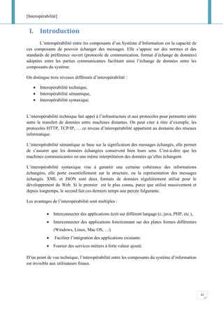 [Interopérabilité]
22
I. Introduction
L’interopérabilité entre les composants d’un Système d’Information est la capacité de
ces composants de pouvoir échanger des messages. Elle s’appuie sur des normes et des
standards de préférence ouvert (protocole de communication, format d’échange de données)
adoptées entre les parties communicantes facilitant ainsi l’échange de données entre les
composants du système.
On distingue trois niveaux différents d’interopérabilité :
• Interopérabilité technique,
• Interopérabilité sémantique,
• Interopérabilité syntaxique.
L’interopérabilité technique fait appel à l’infrastructure et aux protocoles pour permettre entre
autre le transfert de données entre machines distantes. On peut citer à titre d’exemple, les
protocoles HTTP, TCP/IP, … ce niveau d’interopérabilité appartient au domaine des réseaux
informatique.
L’interopérabilité sémantique se base sur la signification des messages échangés, elle permet
de s’assurer que les données échangées conservent bien leurs sens. C'est-à-dire que les
machines communicantes on une même interprétation des données qu’elles échangent.
L’interopérabilité syntaxique vise à garantir une certaine cohérence des informations
échangées, elle porte essentiellement sur la structure, ou la représentation des messages
échangés. XML et JSON sont deux formats de données régulièrement utilisé pour le
développement du Web. Si le premier est le plus connu, parce que utilisé massivement et
depuis longtemps, le second fait ces derniers temps une percée fulgurante.
Les avantages de l’interopérabilité sont multiples :
• Interconnecter des applications écrit sur différent langage (c, java, PHP, etc.),
• Interconnecter des applications fonctionnant sur des plates formes différentes
(Windows, Linux, Mac OS, …).
• Faciliter l’intégration des applications existante.
• Fournir des services métiers à forte valeur ajouté.
D’un point de vue technique, l’interopérabilité entre les composants du système d’information
est invisible aux utilisateurs finaux.
 