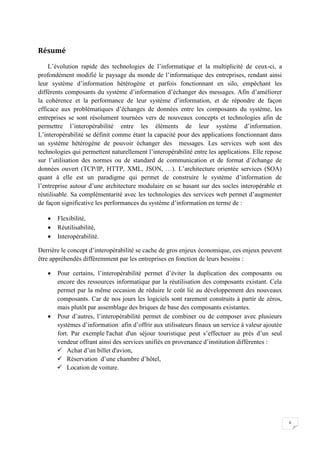 ii
Résumé
L’évolution rapide des technologies de l’informatique et la multiplicité de ceux-ci, a
profondément modifié le paysage du monde de l’informatique des entreprises, rendant ainsi
leur système d’information hétérogène et parfois fonctionnant en silo, empêchant les
différents composants du système d’information d’échanger des messages. Afin d’améliorer
la cohérence et la performance de leur système d’information, et de répondre de façon
efficace aux problématiques d’échanges de données entre les composants du système, les
entreprises se sont résolument tournées vers de nouveaux concepts et technologies afin de
permettre l’interopérabilité entre les éléments de leur système d’information.
L’interopérabilité se définit comme étant la capacité pour des applications fonctionnant dans
un système hétérogène de pouvoir échanger des messages. Les services web sont des
technologies qui permettent naturellement l’interopérabilité entre les applications. Elle repose
sur l’utilisation des normes ou de standard de communication et de format d’échange de
données ouvert (TCP/IP, HTTP, XML, JSON, …). L’architecture orientée services (SOA)
quant à elle est un paradigme qui permet de construire le système d’information de
l’entreprise autour d’une architecture modulaire en se basant sur des socles interopérable et
réutilisable. Sa complémentarité avec les technologies des services web permet d’augmenter
de façon significative les performances du système d’information en terme de :
• Flexibilité,
• Réutilisabilité,
• Interopérabilité.
Derrière le concept d’interopérabilité se cache de gros enjeux économique, ces enjeux peuvent
être appréhendés différemment par les entreprises en fonction de leurs besoins :
• Pour certains, l’interopérabilité permet d’éviter la duplication des composants ou
encore des ressources informatique par la réutilisation des composants existant. Cela
permet par la même occasion de réduire le coût lié au développement des nouveaux
composants. Car de nos jours les logiciels sont rarement construits à partir de zéros,
mais plutôt par assemblage des briques de base des composants existantes.
• Pour d’autres, l’interopérabilité permet de combiner ou de composer avec plusieurs
systèmes d’information afin d’offrir aux utilisateurs finaux un service à valeur ajoutée
fort. Par exemple l'achat d'un séjour touristique peut s’effectuer au près d’un seul
vendeur offrant ainsi des services unifiés en provenance d’institution différentes :
✓ Achat d’un billet d'avion,
✓ Réservation d’une chambre d’hôtel,
✓ Location de voiture.
 