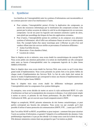 [Conclusion]
28
I. Synthèse
Les bénéfices de l’interopérabilité entre les systèmes d’informations sont incontestables et
ses contours peuvent varier d’un interlocuteur à l’autre.
• Pour certains, l’interopérabilité permet d’éviter la duplication des composants ou
encore des ressources informatique par la réutilisation des composants existant. Cela
permet par la même occasion de réduire le coût lié au développement de ces nouveaux
composants. Car de nos jours les logiciels sont rarement construits à partir de zéros,
mais plutôt par assemblage des briques de base des applications existantes.
• Pour d’autres, l’interopérabilité permet de combiner ou de composer avec plusieurs
systèmes d’information afin d’offrir aux utilisateurs finaux un service à valeur ajoutée
forte. Par exemple l'achat d'un séjour touristique peut s’effectuer au près d’un seul
vendeur offrant ainsi des services unifiés en provenance d’institution différentes :
✓ Achat d’un billet d'avion,
✓ Réservation d’une chambre d’hôtel,
✓ Location de voiture.
Dans le chapitre un de ce mémoire, nous avons étudié les caractéristiques du concept SOA.
Nous avons prêtés une attention particulière à la notion de réutilisabilité car elle correspond
entre autre au besoin d’interopérabilité entre les composants logiciels de la plate forme
SIMEO d’OXAND.
Dans le chapitre deux nous avons étudié les Services Web, nous avons vu qu’il existe deux
grand mode d’implémentation. Nous avons présentés les points forts et les points faibles de
chaque mode d’implémentation des Services Web. Le but de cette étude était surtout de
choisir le mode d’implémentation qui correspond le mieux aux besoins d’implémentation des
Services Web à la plate forme SIMEO.
Dans le chapitre trois nous avons étudié les différentes techniques permettant
l’interopérabilité entre les composants d’un système hétérogène.
En entreprise, nous avons décidés de mettre en œuvre le style architectural REST. Ce style
d’architecture est basé sur la manipulation des ressources à distance, il est relativement simple
à mettre en œuvre, et présente de très bonne performance. De plus REST n’impose pas
l’utilisation de XML, qui est souvent assez lourd comparativement à JSON.
Malgré sa complexité, SOAP, présente néanmoins de très bonnes caractéristiques, et peut
parfois correspond aux besoins des entreprise. Nous avons vus par exemple qu’il était
possible d’utiliser d’autres protocoles de communication (SMTP, FTP, ...) autre que le HTTP.
Que l’on utilise SOAP ou REST, un problème se pose toujours : comment faire pour sécuriser
l’accès au système d’information, et garantir l’intégrité et la confidentialité des données. Cette
problématique importante n’a pas pu être abordé vu le temps assez court de la durée du stage.
Elle demeure néanmoins comme étant une perspective que l’on traitera au plutôt.
 