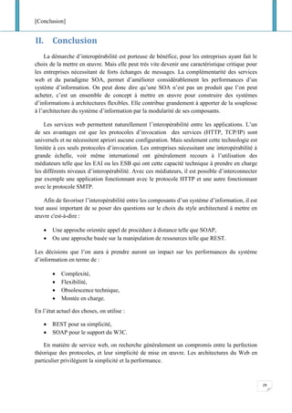 [Conclusion]
29
II. Conclusion
La démarche d’interopérabilité est porteuse de bénéfice, pour les entreprises ayant fait le
choix de la mettre en œuvre. Mais elle peut très vite devenir une caractéristique critique pour
les entreprises nécessitant de forts échanges de messages. La complémentarité des services
web et du paradigme SOA, permet d’améliorer considérablement les performances d’un
système d’information. On peut donc dire qu’une SOA n’est pas un produit que l’on peut
acheter, c’est un ensemble de concept à mettre en œuvre pour construire des systèmes
d’informations à architectures flexibles. Elle contribue grandement à apporter de la souplesse
à l’architecture du système d’information par la modularité de ses composants.
Les services web permettent naturellement l’interopérabilité entre les applications. L’un
de ses avantages est que les protocoles d’invocation des services (HTTP, TCP/IP) sont
universels et ne nécessitent apriori aucune configuration. Mais seulement cette technologie est
limitée à ces seuls protocoles d’invocation. Les entreprises nécessitant une interopérabilité à
grande échelle, voir même international ont généralement recours à l’utilisation des
médiateurs telle que les EAI ou les ESB qui ont cette capacité technique à prendre en charge
les différents niveaux d’interopérabilité. Avec ces médiateurs, il est possible d’interconnecter
par exemple une application fonctionnant avec le protocole HTTP et une autre fonctionnant
avec le protocole SMTP.
Afin de favoriser l’interopérabilité entre les composants d’un système d’information, il est
tout aussi important de se poser des questions sur le choix du style architectural à mettre en
œuvre c'est-à-dire :
• Une approche orientée appel de procédure à distance telle que SOAP,
• Ou une approche basée sur la manipulation de ressources telle que REST.
Les décisions que l’on aura à prendre auront un impact sur les performances du système
d’information en terme de :
• Complexité,
• Flexibilité,
• Obsolescence technique,
• Montée en charge.
En l’état actuel des choses, on utilise :
• REST pour sa simplicité,
• SOAP pour le support du W3C.
En matière de service web, on recherche généralement un compromis entre la perfection
théorique des protocoles, et leur simplicité de mise en œuvre. Les architectures du Web en
particulier privilégient la simplicité et la performance.
 