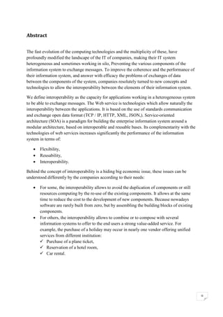 iii
Abstract
The fast evolution of the computing technologies and the multiplicity of these, have
profoundly modified the landscape of the IT of companies, making their IT system
heterogeneous and sometimes working in silo, Preventing the various components of the
information system to exchange messages. To improve the coherence and the performance of
their information system, and answer with efficacy the problems of exchanges of data
between the components of the system, companies resolutely turned to new concepts and
technologies to allow the interoperability between the elements of their information system.
We define interoperability as the capacity for applications working in a heterogeneous system
to be able to exchange messages. The Web service is technologies which allow naturally the
interoperability between the applications. It is based on the use of standards communication
and exchange open data format (TCP / IP, HTTP, XML, JSON,). Service-oriented
architecture (SOA) is a paradigm for building the enterprise information system around a
modular architecture, based on interoperable and reusable bases. Its complementarity with the
technologies of web services increases significantly the performance of the information
system in terms of:
• Flexibility,
• Reusability,
• Interoperability.
Behind the concept of interoperability is a hiding big economic issue, these issues can be
understood differently by the companies according to their needs:
• For some, the interoperability allows to avoid the duplication of components or still
resources computing by the re-use of the existing components. It allows at the same
time to reduce the cost to the development of new components. Because nowadays
software are rarely built from zero, but by assembling the building blocks of existing
components.
• For others, the interoperability allows to combine or to compose with several
information systems to offer to the end users a strong value-added service. For
example, the purchase of a holiday may occur in nearly one vendor offering unified
services from different institution:
✓ Purchase of a plane ticket,
✓ Reservation of a hotel room,
✓ Car rental.
 