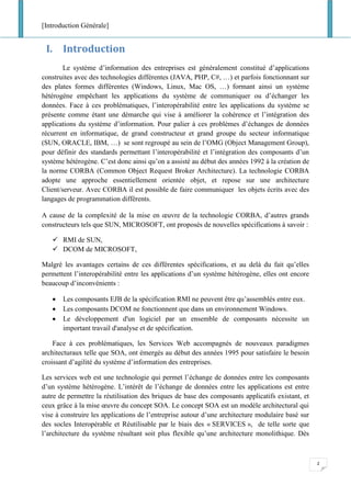 [Introduction Générale]
2
I. Introduction
Le système d’information des entreprises est généralement constitué d’applications
construites avec des technologies différentes (JAVA, PHP, C#, …) et parfois fonctionnant sur
des plates formes différentes (Windows, Linux, Mac OS, …) formant ainsi un système
hétérogène empêchant les applications du système de communiquer ou d’échanger les
données. Face à ces problématiques, l’interopérabilité entre les applications du système se
présente comme étant une démarche qui vise à améliorer la cohérence et l’intégration des
applications du système d’information. Pour palier à ces problèmes d’échanges de données
récurrent en informatique, de grand constructeur et grand groupe du secteur informatique
(SUN, ORACLE, IBM, …) se sont regroupé au sein de l’OMG (Object Management Group),
pour définir des standards permettant l’interopérabilité et l’intégration des composants d’un
système hétérogène. C’est donc ainsi qu’on a assisté au début des années 1992 à la création de
la norme CORBA (Common Object Request Broker Architecture). La technologie CORBA
adopte une approche essentiellement orientée objet, et repose sur une architecture
Client/serveur. Avec CORBA il est possible de faire communiquer les objets écrits avec des
langages de programmation différents.
A cause de la complexité de la mise en œuvre de la technologie CORBA, d’autres grands
constructeurs tels que SUN, MICROSOFT, ont proposés de nouvelles spécifications à savoir :
✓ RMI de SUN,
✓ DCOM de MICROSOFT,
Malgré les avantages certains de ces différentes spécifications, et au delà du fait qu’elles
permettent l’interopérabilité entre les applications d’un système hétérogène, elles ont encore
beaucoup d’inconvénients :
• Les composants EJB de la spécification RMI ne peuvent être qu’assemblés entre eux.
• Les composants DCOM ne fonctionnent que dans un environnement Windows.
• Le développement d'un logiciel par un ensemble de composants nécessite un
important travail d'analyse et de spécification.
Face à ces problématiques, les Services Web accompagnés de nouveaux paradigmes
architecturaux telle que SOA, ont émergés au début des années 1995 pour satisfaire le besoin
croissant d’agilité du système d’information des entreprises.
Les services web est une technologie qui permet l’échange de données entre les composants
d’un système hétérogène. L’intérêt de l’échange de données entre les applications est entre
autre de permettre la réutilisation des briques de base des composants applicatifs existant, et
ceux grâce à la mise œuvre du concept SOA. Le concept SOA est un modèle architectural qui
vise à construire les applications de l’entreprise autour d’une architecture modulaire basé sur
des socles Interopérable et Réutilisable par le biais des « SERVICES », de telle sorte que
l’architecture du système résultant soit plus flexible qu’une architecture monolithique. Dès
 
