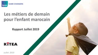 © Ipsos 2018. All rights reserved. Contains Ipsos'Confidential andProprietary information and may not bedisclosed orreproduced withoutthepriorwritten consentofIpsos.
1
Les métiers de demain
pour l’enfant marocain
Juillet 2019
Rapport Juillet 2019
 