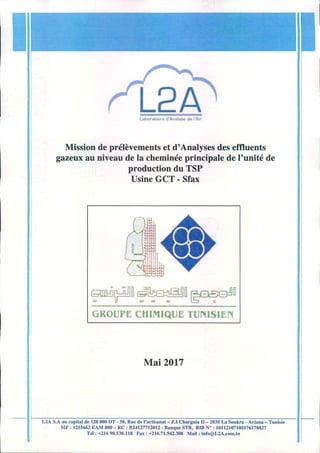 L2ALaboratolro d'Analyse de rAil'
Mission de prelevements et d' Analyses des effluents
gazeux au niveau de la cheminee principale de I'unite de
production du TSP
Usine GeT - Sfax
~~~~~~~D
GROUPE CHIMIQUE TUNISIEN
Mai2017
L2A S.A au capital de 12.8000 IJT. 50. Rue de I'arti~nal- 1..1 Charguia 11_ 2035 La Soukra • Arianll- Tunisie
MF: 1255M2 ":AM 000 - He : 82412n52012. Banque 8TH. RIB N~ : 10112107105576178827
Til: +216 98.538.118 Fax: +216.71.942.308 Mall: inro@L2A.com.tn
 