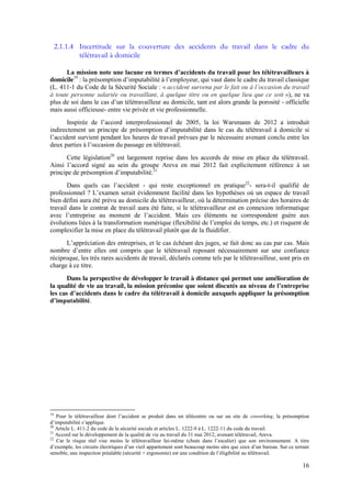 16
2.1.1.4 Incertitude sur la couverture des accidents du travail dans le cadre du
télétravail à domicile
La  mission  note  une  lacune  en  termes  d’accidents  du  travail  pour  les  télétravailleurs  à  
domicile19
:  la  présomption  d’imputabilité  à  l’employeur, qui vaut dans le cadre du travail classique
(L. 411-1 du Code de la Sécurité Sociale : « accident survenu par  le  fait  ou  à  l’occasion  du  travail  
à toute personne salariée ou travaillant, à quelque titre ou en quelque lieu que ce soit »), ne va
plus  de  soi  dans  le  cas  d’un  télétravailleur  au domicile, tant est alors grande la porosité - officielle
mais aussi officieuse- entre vie privée et vie professionnelle.
Inspirée   de   l’accord   interprofessionnel   de 2005, la loi Warsmann de 2012 a introduit
indirectement un principe de présomption  d’imputabilité  dans  le  cas  du  télétravail  à  domicile si
l’accident  survient pendant les heures de travail prévues par le nécessaire avenant conclu entre les
deux parties à  l’occasion  du  passage  en  télétravail.
Cette législation20
est largement reprise dans les accords de mise en place du télétravail.
Ainsi l’accord   signé au sein du groupe Areva en mai 2012 fait explicitement référence à un
principe  de  présomption  d’imputabilité.21
Dans   quels   cas   l’accident   - qui reste exceptionnel en pratique22
- sera-t-il qualifié de
professionnel ?  L’examen  serait  évidemment facilité dans les hypothèses où un espace de travail
bien défini aura été prévu au domicile du télétravailleur, où la détermination précise des horaires de
travail dans le contrat de travail aura été faite, si le télétravailleur est en connexion informatique
avec   l’entreprise   au   moment   de   l’accident. Mais ces éléments ne correspondent guère aux
évolutions  liées  à  la  transformation  numérique  (flexibilité  de  l’emploi  du  temps,  etc.) et risquent de
complexifier la mise en place du télétravail plutôt que de la fluidifier.
L’appréciation  des entreprises, et le cas échéant des juges, se fait donc au cas par cas. Mais
nombre   d’entre   elles   ont   compris   que   le   télétravail   reposant   nécessairement sur une confiance
réciproque, les très rares accidents de travail, déclarés comme tels par le télétravailleur, sont pris en
charge à ce titre.
Dans la perspective de développer le travail à distance qui permet une amélioration de
la qualité de vie au travail, la mission préconise que soient discutés  au  niveau  de  l’entreprise
les cas d’accidents  dans  le  cadre  du  télétravail  à  domicile  auxquels appliquer la présomption
d’imputabilité.
19
Pour   le   télétravailleur   dont   l’accident   se   produit   dans   un   télécentre   ou   sur   un   site   de   coworking, la présomption
d’imputabilité  s’applique.
20
Article L. 411-2 du code de la sécurité sociale et articles L. 1222-9 à L. 1222-11 du code du travail.
21
Accord sur le développement de la qualité de vie au travail du 31 mai 2012, avenant télétravail, Areva.
22
Car le risque réel vise moins le télétravailleur lui-même   (chute   dans   l’escalier)   que   son   environnement.   A   titre  
d’exemple,  les  circuits  électriques  d’un  vieil  appartement  sont  beaucoup  moins  sûrs  que  ceux  d’un  bureau.  Sur  ce  terrain  
sensible, une inspection préalable (sécurité + ergonomie) est  une  condition  de  l’éligibilité  au  télétravail.    
 