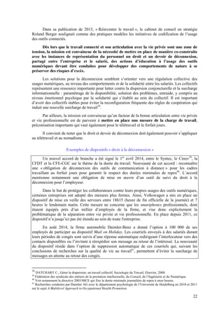 22
Dans sa publication de 2013, « Réinventer le travail », le cabinet de conseil en stratégie
Roland  Berger  soulignait  comme  des  pratiques  modèles  les  initiatives  de  codification  de  l’usage  
des outils connectés.
Dès lors que le travail connecté et son articulation avec la vie privée sont une zone de
tension, la mission est convaincue de la nécessité de mettre en place de manière co-construite
avec les instances de représentation du personnel un droit et un devoir de déconnexion,
partagé   entre   l’entreprise   et   le   salarié,   des   actions   d’éducation à   l’usage   des   outils  
numériques devant être conduites pour développer des comportements de nature à se
préserver des risques d’excès.
Les solutions pour la   déconnexion   semblent   s’orienter   vers   une   régulation collective des
usages numériques, au niveau des comportements et de la solidarité entre les salariés. Les collectifs
représentent une ressource importante pour lutter contre la dispersion conjoncturelle et la surcharge
informationnelle : paramétrage de la disponibilité, solution des problèmes, entraide, y compris au
niveau émotionnel psychique par la solidarité qui   s’établit   au   sein   du   collectif. Il est important
d’avoir  des  collectifs  stables  pour  éviter  la  reconfiguration  fréquente  des  règles  de  coopération  qui  
induit une nouvelle surcharge de travail38
.
Par ailleurs, la mission est convaincue qu’un  facteur  de  la  bonne  articulation  entre  vie  privée  
et vie professionnelle est de parvenir à mettre en place une mesure de la charge de travail,
préconisation importante qui vaut également pour le télétravail et le forfait jours.
Il convient de noter que  le  droit  et  devoir  de  déconnexion  doit  également  pouvoir  s’appliquer  
au télétravail et au nomadisme.
Exemples de dispositifs « droit à la déconnexion »
Un nouvel accord de branche a été signé le 1er
avril 2014, entre le Syntec, le Cinov39
, la
CFDT et la CFE-CGC sur le thème de la durée du travail. Nouveauté de cet accord : reconnaître
une « obligation de déconnexion des outils de communication à distance » pour les cadres
travaillant au forfait jours pour garantir le respect des durées minimales de repos40
.   L’accord  
mentionne   notamment   une   obligation   de   mise   en   œuvre   d’un   outil   de   suivi   du   droit   à   la  
déconnexion  pour  l’employeur.
Dans le but de protéger les collaborateurs contre leurs propres usages des outils numériques,
certaines entreprises ont adopté des mesures plus fermes. Ainsi, Volkswagen a mis en place un
dispositif de mise en veille des serveurs entre 18h15 (heure de fin officielle de la journée) et 7
heures le lendemain matin. Cette mesure ne concerne que les smartphones professionnels, dont
étaient   équipés   près   d’un   millier   d’employés   de   la   firme, et vise donc explicitement la
problématique de la séparation entre vie privée et vie professionnelle. En place depuis 2011, ce
dispositif  n’a  jusqu’ici  pas  été  étendu  au  sein  de toute l'entreprise.
En août 2014, la firme automobile Daimler-Benz   a   donné   l’option   à   100   000   de   ses  
employés de participer au dispositif Mail on Holiday. Les courriels envoyés à des salariés durant
leurs  périodes  de  congés  sont  suivis  d’une  réponse  automatique  redirigeant  l’interlocuteur vers des
contacts  disponibles  ou  l’invitant  à  réexpédier  son  message  au  retour  de  l’intéressé.  La  nouveauté  
du   dispositif   réside   dans   l’option   de   suppression   automatique   de   ces   courriels qui, suivant les
conclusions de recherches sur la qualité de vie au travail41
,   permettent   d’éviter   la   surcharge   de  
messages en attente au retour des congés.
38
DATCHARY C., Gérer la dispersion: un travail collectif, Sociologie du Travail, Elsevier, 2008.
39
Fédération  des  syndicats  des  métiers  de  la  prestation  intellectuelle,  du  Conseil,  de  l’Ingénierie  et  du  Numérique.
40
Voir notamment la directive 2003/88CE qui fixe la durée minimale journalière de repos à onze heures.
41
Recherches  conduites  par  Daimler  AG  avec  le  département  psychologie  de  l’Université  de  Heidelberg  en  2010  et  2011  
sur le sujet A Multilevel Approach to Occupational Health Promotion.
 