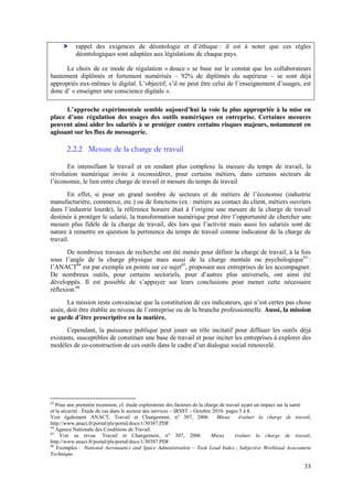33
rappel   des   exigences   de   déontologie   et   d’éthique : il est à noter que ces règles
déontologiques sont adaptées aux législations de chaque pays.
Le choix de ce mode de régulation « douce » se base sur le constat que les collaborateurs
hautement diplômés et fortement numérisés – 92% de diplômés du supérieur – se sont déjà
appropriés eux-mêmes  le  digital.  L’objectif,  s’il  ne  peut  être  celui  de  l’enseignement  d’usages,  est  
donc  d’ « enseigner une conscience digitale ».
L’approche  expérimentale  semble  aujourd’hui la voie la plus appropriée à la mise en
place   d’une   régulation   des   usages   des   outils   numériques   en   entreprise.   Certaines   mesures  
peuvent ainsi aider les salariés à se protéger contre certains risques majeurs, notamment en
agissant sur les flux de messagerie.
2.2.2 Mesure de la charge de travail
En intensifiant le travail et en rendant plus complexe la mesure du temps de travail, la
révolution numérique invite à reconsidérer, pour certains métiers, dans certains secteurs de
l’économie,  le lien entre charge de travail et mesure du temps de travail.
En   effet,   si   pour   un   grand   nombre   de   secteurs   et   de   métiers   de   l’économie   (industrie  
manufacturière, commerce, etc.) ou de fonctions (ex : métiers au contact du client, métiers ouvriers
dans  l’industrie  lourde),  la  référence  horaire  était  à  l’origine  une  mesure  de  la  charge  de  travail  
destinée à protéger le salarié, la transformation numérique  peut  être  l’opportunité  de  chercher une
mesure  plus  fidèle  de  la  charge  de  travail,  dès  lors  que  l’activité  mais  aussi  les  salariés sont de
nature à remettre en question la pertinence du temps de travail comme indicateur de la charge de
travail.
De nombreux travaux de recherche ont été menés pour définir la charge de travail, à la fois
sous   l’angle   de   la   charge   physique   mais aussi de la charge mentale ou psychologique63
:
l’ANACT64
est par exemple en pointe sur ce sujet65
, proposant aux entreprises de les accompagner.
De nombreux outils, pour certains sectoriels,   pour   d’autres   plus   universels,   ont   ainsi   été  
développés. Il est possible de   s’appuyer   sur   leurs   conclusions   pour   mener   cette   nécessaire
réflexion.66
La  mission  reste  convaincue  que  la  constitution  de  ces  indicateurs,  qui  n’est  certes pas chose
aisée,  doit  être  établie  au  niveau  de  l’entreprise ou de la branche professionnelle. Aussi, la mission
se  garde  d’être  prescriptive  en  la  matière.  
Cependant, la puissance publique peut jouer un rôle incitatif pour diffuser les outils déjà
existants, susceptibles de constituer une base de travail et pour inciter les entreprises à explorer des
modèles de co-construction  de  ces  outils  dans  le  cadre  d’un  dialogue  social  renouvelé.
63
Pour une première recension, cf. étude exploratoire des facteurs de la charge de travail ayant un impact sur la santé
et la sécurité : Étude de cas dans le secteur des services – IRSST – Octobre 2010- pages 5 à 8.
Voir également ANACT, Travail et Changement, n° 307, 2006 Mieux évaluer la charge de travail,
http://www.anact.fr/portal/pls/portal/docs/1/30387.PDF.
64
Agence Nationale des Conditions de Travail.
65
Voir sa revue Travail et Changement, n° 307, 2006 Mieux évaluer la charge de travail,
http://www.anact.fr/portal/pls/portal/docs/1/30387.PDF.
66
Exemples : National Aeronautics and Space Administration – Task Load Index ; Subjective Workload Assessment
Technique.
 