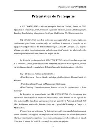 PRESENTATION DE L’ENTREPRISE
1
Présentation de l’entreprise
« HK CONSULTING » est une entreprise basée en Tunisie, fondée en 2017.
Spécialisé en Energétique, BIM, formation, Ingénierie, Bâtiment, Conseil, Etude de projets,
Training, Teambuilding, Management, Stratégies, Modélisation 3D, 5D et construction.
HK CONSULTING mobilise toutes ses ressources (chefs de projets, ingénieurs,
dessinateurs) pour chaque nouveau projet en combinant le talent et la créativité de ses
équipes avec la performance des dernières technologies. Ainsi, HK CONSULTING crée une
alliance entre génie humain et prouesse technologique afin d’apporter les solutions les plus
adaptées pour la concrétisation de tous les projets confies.
La démarche professionnelle de HK CONSULTING est fondée sur la transparence
et la confiance. Ainsi il garantit à ces clients partenaires des études et des expertises, établies
par ces équipes, dans le respect absolu de la confidentialité des informations collectées.
HK T&C possède 3 unités opérationnelles :
- Unité Ingénierie : Bureau d'études technique pluridisciplinaire Fluides-Electricité-
Structure.
- Unité Consulting : Conseil en Management Stratégique.
- Unité Training : Formation continue, Remise à niveau des professionnels et Team
building."
La formation est omniprésente chez HK CONSULTING. Ces formations sont
spécialisées dans la remise à niveau des professionnels en les formant sur les logiciels les
plus indispensables dans leurs secteurs respectifs tels que : Revit, Autocad, Archicad, 3DS
Max, Solidworks, Navisworks, Lumion, Robot, etc… pour le BIM concept, le Design et la
Modélisation.
L’entreprise a une vision que j’ai fortement appréciée pour sa collaboration avec de
jeunes éléments : elle apporte son expérience et savoir-faire tout en laissant beaucoup de
liberté, et en contrepartie, reçoit une vision extérieure avec de nouvelles méthodes de travail.
Ainsi, tout le monde tire profit de cette expérience et en sort gagnant.
 