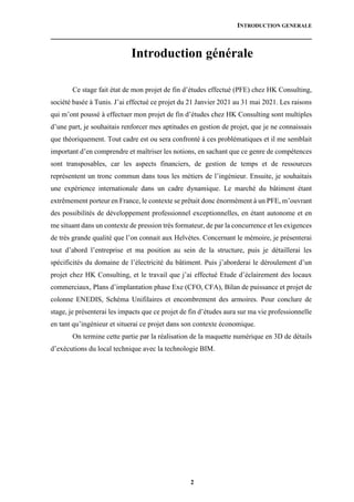 INTRODUCTION GENERALE
2
Introduction générale
Ce stage fait état de mon projet de fin d’études effectué (PFE) chez HK Consulting,
société basée à Tunis. J’ai effectué ce projet du 21 Janvier 2021 au 31 mai 2021. Les raisons
qui m’ont poussé à effectuer mon projet de fin d’études chez HK Consulting sont multiples
d’une part, je souhaitais renforcer mes aptitudes en gestion de projet, que je ne connaissais
que théoriquement. Tout cadre est ou sera confronté à ces problématiques et il me semblait
important d’en comprendre et maîtriser les notions, en sachant que ce genre de compétences
sont transposables, car les aspects financiers, de gestion de temps et de ressources
représentent un tronc commun dans tous les métiers de l’ingénieur. Ensuite, je souhaitais
une expérience internationale dans un cadre dynamique. Le marché du bâtiment étant
extrêmement porteur en France, le contexte se prêtait donc énormément à un PFE, m’ouvrant
des possibilités de développement professionnel exceptionnelles, en étant autonome et en
me situant dans un contexte de pression très formateur, de par la concurrence et les exigences
de très grande qualité que l’on connait aux Helvètes. Concernant le mémoire, je présenterai
tout d’abord l’entreprise et ma position au sein de la structure, puis je détaillerai les
spécificités du domaine de l’électricité du bâtiment. Puis j’aborderai le déroulement d’un
projet chez HK Consulting, et le travail que j’ai effectué Etude d’éclairement des locaux
commerciaux, Plans d’implantation phase Exe (CFO, CFA), Bilan de puissance et projet de
colonne ENEDIS, Schéma Unifilaires et encombrement des armoires. Pour conclure de
stage, je présenterai les impacts que ce projet de fin d’études aura sur ma vie professionnelle
en tant qu’ingénieur et situerai ce projet dans son contexte économique.
On termine cette partie par la réalisation de la maquette numérique en 3D de détails
d’exécutions du local technique avec la technologie BIM.
 