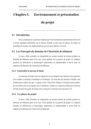 CHAPITRE I ENVIRONNEMENT ET PRESENTATION DU PROJET
3
Chapitre I. Environnement et présentation
du projet
________________________________________________________
I.1 Introduction
Nous commençons ce premier chapitre par l’environnement et présentation du travail
à travers quelques généralités sur le bureau d’étude et ainsi que les phases du projet en
spécifiant les normes, les règlementations suivies pour réaliser ce travail.
I.2 Les Prérequis du domaine de l’électricité de bâtiment
Il nous a fallu assimiler ou réapprendre un certain nombre de notions propres au
domaine du bâtiment pour avoir une vision globale de la gestion de projet. Ce chapitre
présente les définitions et technologies importantes et indispensables à savoir pour un
ingénieur du domaine de l’électricité du bâtiment.
I.2.1 Généralité le bureau d’étude.
Les bureaux d’études sont un organisme au sein duquel nous réalisons les expertises
et les études à caractère scientifique ou technique. Les activités des bureaux d’études sont
extrêmement variées tels que : le génie civile, l’électricité, fluides et l’énergie renouvelable.
En travaillant seul ou en équipe avec l’architecte, l’étude ou l’expertise réalisé par le bureau
d’étude permet des gains du temps tout au long de l’exécution de tout projet. [1]
I.2.2 Les phases du projet.
Il nous a fallu assimiler ou réapprendre un certain nombre de notions propres au
domaine du bâtiment pour avoir une vision globale de la gestion de projet. Ce chapitre
présente les définitions et technologies importantes et indispensables à savoir pour un
ingénieur du domaine de l’électricité du bâtiment.
 