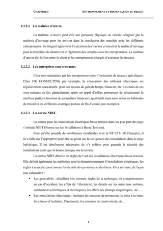 CHAPITRE I ENVIRONNEMENT ET PRESENTATION DU PROJET
4
I.2.2.1 La maitrise d’œuvre.
La maîtrise d’œuvre peut être une personne physique ou morale désignée par la
maîtrise d’ouvrage pour les assister dans la conclusion des marchés avec les différents
entrepreneurs. Ils dirigent également l’exécution des travaux et assistent le maître d’ouvrage
pour la réception du chantier et le règlement des comptes avec les entrepreneurs. La maîtrise
d’œuvre fait le lien entre le client et les entrepreneurs chargés d’exécuter les travaux.
I.2.2.2 Les entreprises sous-traitantes
Elles sont mandatées par les entrepreneurs pour l’exécution de travaux spécifiques.
Chez HK CONSULTING par exemple, la conception des tableaux électriques est
régulièrement sous-traitée, pour des raisons de gain de temps, financier, etc. Le choix de ces
sous-traitants se fait généralement après un appel d’offres permettant de sélectionner le
meilleur parti, en fonction de paramètres financiers, qualitatifs mais aussi selon les habitudes
de travail et les différents avantages (rabais de fin d’année, par exemple).
I.2.2.3 La norme NIBT.
La norme pour les installations électriques basse tension dans les plus part des pays
s’intitule NIBT (Norme sur les Installations à Basse Tension).
Bien qu’elle possède de nombreuses similitudes avec la NF C15-100 Française, il
m’a fallu me l’approprier pour être au point sur les exigences des installations dans le pays
helvétique. Il est absolument nécessaire de s’y référer pour garantir la sécurité des
installations ainsi que la bonne pratique sur le terrain.
La norme NIBT détaille les règles de l’art des installations électriques basse tension.
Elle définit également les méthodes pour le dimensionnement d’installations électriques, les
règles à respecter pour assurer la sécurité des personnes et des biens. On y retrouve, de façon
non exhaustive :
 Les généralités : détaillant lois, normes, règles de la technique, les comportements
en cas d’accident, les effets de l’électricité, les détails sur les matériaux isolants,
conducteurs (électriques et thermiques), les effets des champs magnétiques, etc… .
 Les installations électriques : incluant les mesures de protection, la mise à la terre,
les classes d’isolation, l’isolement, les courants de court-circuit, etc…
 