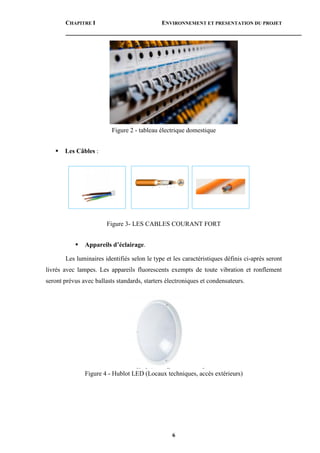 CHAPITRE I ENVIRONNEMENT ET PRESENTATION DU PROJET
6
Figure 2 - tableau électrique domestique
 Les Câbles :
Figure 3- LES CABLES COURANT FORT
 Appareils d’éclairage.
Les luminaires identifiés selon le type et les caractéristiques définis ci-après seront
livrés avec lampes. Les appareils fluorescents exempts de toute vibration et ronflement
seront prévus avec ballasts standards, starters électroniques et condensateurs.
Figure 4 - Hublot LED (Locaux techniques, accès extérieurs)
 