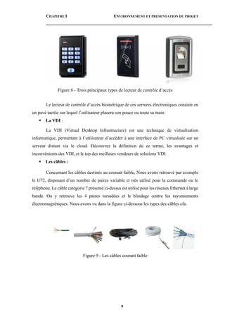 CHAPITRE I ENVIRONNEMENT ET PRESENTATION DU PROJET
9
Figure 8 - Trois principaux types de lecteur de contrôle d’accès
Le lecteur de contrôle d’accès biométrique de ces serrures électroniques consiste en
un pavé tactile sur lequel l’utilisateur placera son pouce ou toute sa main.
 La VDI :
La VDI (Virtual Desktop Infrastructure) est une technique de virtualisation
informatique, permettant à l’utilisateur d’accéder à une interface de PC virtualisée sur un
serveur distant via le cloud. Découvrez la définition de ce terme, les avantages et
inconvénients des VDI, et le top des meilleurs vendeurs de solutions VDI.
 Les câbles :
Concernant les câbles destinés au courant faible, Nous avons retrouvé par exemple
le U72, disposant d’un nombre de paires variable et très utilisé pour la commande ou le
téléphone. Le câble catégorie 7 présenté ci-dessus est utilisé pour les réseaux Ethernet à large
bande. On y retrouve les 4 paires torsadées et le blindage contre les rayonnements
électromagnétiques. Nous avons vu dans la figure ci-dessous les types des câbles cfa.
Figure 9 - Les câbles courant faible
 