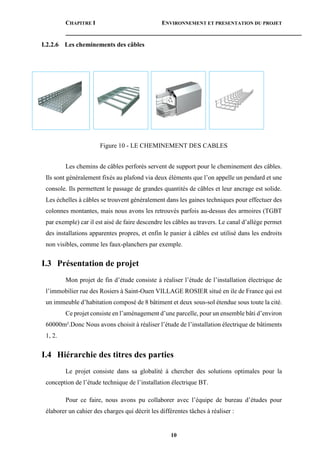 CHAPITRE I ENVIRONNEMENT ET PRESENTATION DU PROJET
10
I.2.2.6 Les cheminements des câbles
Figure 10 - LE CHEMINEMENT DES CABLES
Les chemins de câbles perforés servent de support pour le cheminement des câbles.
Ils sont généralement fixés au plafond via deux éléments que l’on appelle un pendard et une
console. Ils permettent le passage de grandes quantités de câbles et leur ancrage est solide.
Les échelles à câbles se trouvent généralement dans les gaines techniques pour effectuer des
colonnes montantes, mais nous avons les retrouvés parfois au-dessus des armoires (TGBT
par exemple) car il est aisé de faire descendre les câbles au travers. Le canal d’allège permet
des installations apparentes propres, et enfin le panier à câbles est utilisé dans les endroits
non visibles, comme les faux-planchers par exemple.
I.3 Présentation de projet
Mon projet de fin d’étude consiste à réaliser l’étude de l’installation électrique de
l’immobilier rue des Rosiers à Saint-Ouen VILLAGE ROSIER situé en ile de France qui est
un immeuble d’habitation composé de 8 bâtiment et deux sous-sol étendue sous toute la cité.
Ce projet consiste en l’aménagement d’une parcelle, pour un ensemble bâti d’environ
60000m².Donc Nous avons choisit à réaliser l’étude de l’installation électrique de bâtiments
1, 2.
I.4 Hiérarchie des titres des parties
Le projet consiste dans sa globalité à chercher des solutions optimales pour la
conception de l’étude technique de l’installation électrique BT.
Pour ce faire, nous avons pu collaborer avec l’équipe de bureau d’études pour
élaborer un cahier des charges qui décrit les différentes tâches à réaliser :
 