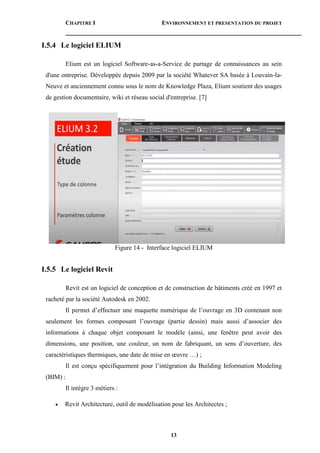 CHAPITRE I ENVIRONNEMENT ET PRESENTATION DU PROJET
13
I.5.4 Le logiciel ELIUM
Elium est un logiciel Software-as-a-Service de partage de connaissances au sein
d'une entreprise. Développée depuis 2009 par la société Whatever SA basée à Louvain-la-
Neuve et anciennement connu sous le nom de Knowledge Plaza, Elium soutient des usages
de gestion documentaire, wiki et réseau social d'entreprise. [7]
Figure 14 - Interface logiciel ELIUM
I.5.5 Le logiciel Revit
Revit est un logiciel de conception et de construction de bâtiments créé en 1997 et
racheté par la société Autodesk en 2002.
Il permet d’effectuer une maquette numérique de l’ouvrage en 3D contenant non
seulement les formes composant l’ouvrage (partie dessin) mais aussi d’associer des
informations à chaque objet composant le modèle (ainsi, une fenêtre peut avoir des
dimensions, une position, une couleur, un nom de fabriquant, un sens d’ouverture, des
caractéristiques thermiques, une date de mise en œuvre …) ;
Il est conçu spécifiquement pour l’intégration du Building Information Modeling
(BIM) :
Il intègre 3 métiers :
 Revit Architecture, outil de modélisation pour les Architectes ;
 