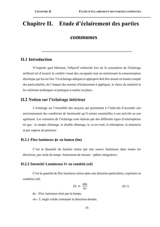 CHAPITRE II ETUDE D’ECLAIREMENT DES PARTIES COMMUNES
16
Chapitre II. Etude d’éclairement des parties
communes
________________________________________________________
II.1 Introduction
N’importe quel bâtiment, l'objectif recherché lors de la conception de l'éclairage
artificiel est d’assurer le confort visuel des occupants tout en minimisant la consommation
électrique qui lui est liée. Un éclairage adéquat et approprié doit être assuré en tenant compte
des particularités, de l’impact des normes d'éclairement à appliquer, le choix du matériel et
les solutions techniques et pratiques à mettre en place.
II.2 Notion sur l’éclairage intérieur
L’éclairage est l’ensemble des moyens qui permettent à l’individu d’accorder son
environnement des conditions de luminosité qu’il estime essentielles à son activité ou son
agrément. Les scénarios de l’éclairage sont réalisés par des différents types d’interrupteurs
tel que : le simple allumage, le double allumage, le va-et-vient, le télérupteur, la minuterie
et par capteur de présence
II.2.1 Flux lumineux v en lumen (lm)
C’est la Quantité de lumière émise par une source lumineuse dans toutes les
directions, par unité de temps. Instrument de mesure : sphère intégratrice.
II.2.2 Intensité Lumineuse Iv en candela (cd)
C'est la quantité de flux lumineux émise dans une direction particulière, exprimée en
candelas (cd).
𝐼𝑣 =
𝑑∅𝑣
𝑑𝜔
(II.1)
v : Flux lumineux émis par la lampe.
dω : L’angle solide contenant la direction donnée.
 