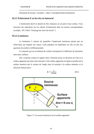 CHAPITRE II ETUDE D’ECLAIREMENT DES PARTIES COMMUNES
17
Instrument de mesure : luxmètre + mètre / Goniophotomètre (luminaires)
II.2.3 Eclairement E en lux (lx) ou lumen/m²
L’éclairement décrit la densité du flux lumineux en un point d’une surface. Vous
trouverez des indications sur les valeurs d’éclairement dans les normes correspondantes
(exemple : EN 12464 ” Eclairage des lieux de travail ”).
II.2.4 Luminance
La luminance L permet de quantifier l’impression lumineuse perçue par un
observateur qui regarde une source. Cette grandeur est importante car elle est liée aux
questions de confort et d'éblouissement.
Le contraste qui est un élément de confort correspond à la différence de luminance
entre deux surfaces.
Elle s’exprime comme le rapport entre l’intensité émise en direction de l’œil et la
surface apparente qui émet cette intensité. Cette surface apparente est égale au produit de la
surface émettrice par le cosinus de l'angle entre la normale à la surface émettrice et la
direction d'observation.
𝑳 =
𝑰
𝑺.𝑪𝒐𝒔𝜶
(II.2)
Figure 17- La source lumineuse sur la surface apparente
 