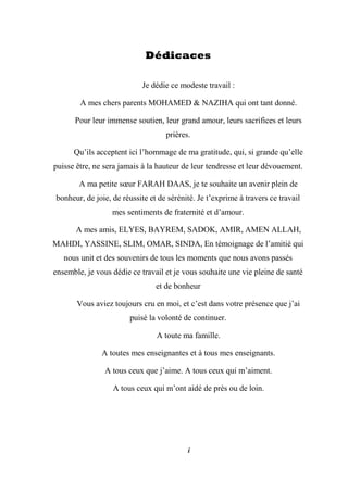i
Dédicaces
Je dédie ce modeste travail :
A mes chers parents MOHAMED & NAZIHA qui ont tant donné.
Pour leur immense soutien, leur grand amour, leurs sacrifices et leurs
prières.
Qu’ils acceptent ici l’hommage de ma gratitude, qui, si grande qu’elle
puisse être, ne sera jamais à la hauteur de leur tendresse et leur dévouement.
A ma petite sœur FARAH DAAS, je te souhaite un avenir plein de
bonheur, de joie, de réussite et de sérénité. Je t’exprime à travers ce travail
mes sentiments de fraternité et d’amour.
A mes amis, ELYES, BAYREM, SADOK, AMIR, AMEN ALLAH,
MAHDI, YASSINE, SLIM, OMAR, SINDA, En témoignage de l’amitié qui
nous unit et des souvenirs de tous les moments que nous avons passés
ensemble, je vous dédie ce travail et je vous souhaite une vie pleine de santé
et de bonheur
Vous aviez toujours cru en moi, et c’est dans votre présence que j’ai
puisé la volonté de continuer.
A toute ma famille.
A toutes mes enseignantes et à tous mes enseignants.
A tous ceux que j’aime. A tous ceux qui m’aiment.
A tous ceux qui m’ont aidé de près ou de loin.
 