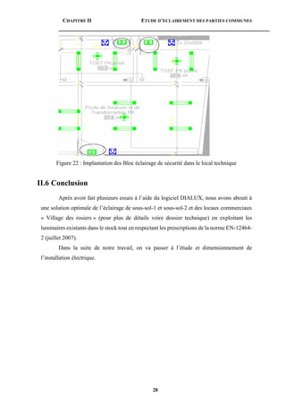 CHAPITRE II ETUDE D’ECLAIREMENT DES PARTIES COMMUNES
28
Figure 22 : Implantation des Bloc éclairage de sécurité dans le local technique
II.6 Conclusion
Après avoir fait plusieurs essais à l’aide du logiciel DIALUX, nous avons abouti à
une solution optimale de l’éclairage de sous-sol-1 et sous-sol-2 et des locaux commerciaux
« Village des rosiers » (pour plus de détails voire dossier technique) en exploitant les
luminaires existants dans le stock tout en respectant les prescriptions de la norme EN-12464-
2 (juillet 2007).
Dans la suite de notre travail, on va passer à l’étude et dimensionnement de
l’installation électrique.
 