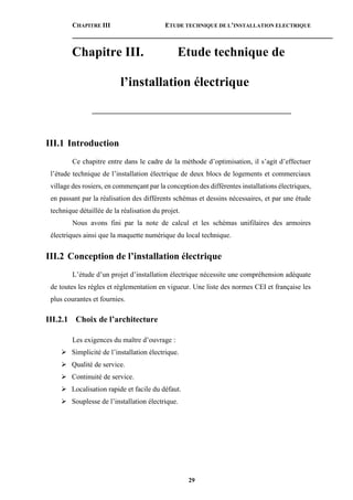 CHAPITRE III ETUDE TECHNIQUE DE L’INSTALLATION ELECTRIQUE
29
Chapitre III. Etude technique de
l’installation électrique
________________________________________________________
III.1 Introduction
Ce chapitre entre dans le cadre de la méthode d’optimisation, il s’agit d’effectuer
l’étude technique de l’installation électrique de deux blocs de logements et commerciaux
village des rosiers, en commençant par la conception des différentes installations électriques,
en passant par la réalisation des différents schémas et dessins nécessaires, et par une étude
technique détaillée de la réalisation du projet.
Nous avons fini par la note de calcul et les schémas unifilaires des armoires
électriques ainsi que la maquette numérique du local technique.
III.2 Conception de l’installation électrique
L’étude d’un projet d’installation électrique nécessite une compréhension adéquate
de toutes les règles et règlementation en vigueur. Une liste des normes CEI et française les
plus courantes et fournies.
III.2.1 Choix de l’architecture
Les exigences du maître d’ouvrage :
 Simplicité de l’installation électrique.
 Qualité de service.
 Continuité de service.
 Localisation rapide et facile du défaut.
 Souplesse de l’installation électrique.
 