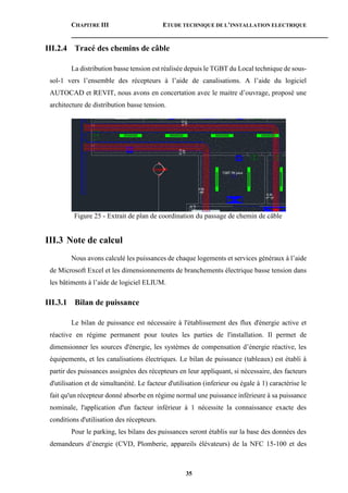 CHAPITRE III ETUDE TECHNIQUE DE L’INSTALLATION ELECTRIQUE
35
III.2.4 Tracé des chemins de câble
La distribution basse tension est réalisée depuis le TGBT du Local technique de sous-
sol-1 vers l’ensemble des récepteurs à l’aide de canalisations. A l’aide du logiciel
AUTOCAD et REVIT, nous avons en concertation avec le maitre d’ouvrage, proposé une
architecture de distribution basse tension.
Figure 25 - Extrait de plan de coordination du passage de chemin de câble
III.3 Note de calcul
Nous avons calculé les puissances de chaque logements et services généraux à l’aide
de Microsoft Excel et les dimensionnements de branchements électrique basse tension dans
les bâtiments à l’aide de logiciel ELIUM.
III.3.1 Bilan de puissance
Le bilan de puissance est nécessaire à l'établissement des flux d'énergie active et
réactive en régime permanent pour toutes les parties de l'installation. Il permet de
dimensionner les sources d'énergie, les systèmes de compensation d’énergie réactive, les
équipements, et les canalisations électriques. Le bilan de puissance (tableaux) est établi à
partir des puissances assignées des récepteurs en leur appliquant, si nécessaire, des facteurs
d'utilisation et de simultanéité. Le facteur d'utilisation (inferieur ou égale à 1) caractérise le
fait qu'un récepteur donné absorbe en régime normal une puissance inférieure à sa puissance
nominale, l'application d'un facteur inférieur à 1 nécessite la connaissance exacte des
conditions d'utilisation des récepteurs.
Pour le parking, les bilans des puissances seront établis sur la base des données des
demandeurs d’énergie (CVD, Plomberie, appareils élévateurs) de la NFC 15-100 et des
 