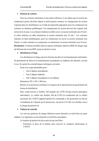 CHAPITRE III ETUDE TECHNIQUE DE L’INSTALLATION ELECTRIQUE
39
 Elément de colonne
Pour les colonnes alimentées à leur partie inférieure, il est admis que la section des
conducteurs puisse décroître depuis le pied jusqu'au sommet, les changements de section
s'opérant dans les distributeurs ou à l'aide de dispositifs appropriés pour les conducteurs de
colonnes en éléments préfabriqués. Ces changements de section doivent être espacés d'au
moins trois niveaux. Les colonnes réalisées en câble cuivre, la section minimale sera 25 mm²,
et celles réalisées en câble aluminium, la section minimale sera 35 mm ². Les colonnes
réalisées en barre préfabriquées, pour les conducteurs en cuivre la section minimale sera
24mm², et celles réalisées en conducteurs en aluminium, la section minimale sera 36 mm².
Destination : Colonnes installées dans les gaines techniques repérées ERDF de chaque cage
du bâtiment du niveau RDC jusqu’au dernier niveau.
 Distributeur d’étage
Les distributeurs d’étage auront la fonction de dériver les branchements individuels.
Ils permettront de dériver les branchements monophasés ou triphasés des abonnés, suivant
le cas. Ils auront les caractéristiques techniques suivantes :
- Socle avec capot plombable pour :
- Soit 6 départs monophasés.
- Soit 2 départs triphasés
- Soit 3 départs monophasés et un triphasé.
- Dimension 292 x 565 x 200 mm.
- Bornier avec protection conforme à l‘exigence de la spécification du gestionnaire du
réseau de distribution.
- Base coupe-circuits à fusibles AD équipée des CCPI (Coupe-circuits principaux
individuels). Le calibre des fusibles AD du CCPI est conditionné par le calibre
maximum de l’AGCP (appareil général de commande et de protection) en tête de
l’installation de l’abonné qu’ils desservent, suivant la C14-100. Les fusibles sont à
la charge du présent lot.
 Tableau de contrôle
Les services généraux de chaque bâtiment seront alimentés en tarifs bleu ou jaune
triphasé. Les logements seront alimentés en tarif bleu monophasé.
Le titulaire du présent lot devra prévoir par tarif bleu :
- Fourniture et pose de la platine pour recevoir le compteur électronique et
l’AGCP.
 