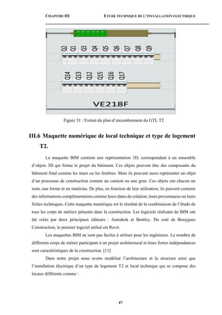 CHAPITRE III ETUDE TECHNIQUE DE L’INSTALLATION ELECTRIQUE
47
Figure 31 : Extrait du plan d’encombrement du GTL T2
III.6 Maquette numérique de local technique et type de logement
T2.
La maquette BIM contient une représentation 3D, correspondant à un ensemble
d’objets 3D qui forme le projet du bâtiment. Ces objets peuvent être des composants du
bâtiment final comme les murs ou les fenêtres. Mais ils peuvent aussi représenter un objet
d’un processus de construction comme un camion ou une grue. Ces objets ont chacun un
nom, une forme et un matériau. De plus, en fonction de leur utilisation, ils peuvent contenir
des informations complémentaires comme leurs dates de création, leurs provenances ou leurs
fiches techniques. Cette maquette numérique est le résultat de la combinaison de l’étude de
tous les corps de métiers présents dans la construction. Les logiciels réalisant du BIM ont
été créés par deux principaux éditeurs : Autodesk et Bentley. Du coté de Bouygues
Construction, le premier logiciel utilisé est Revit.
Les maquettes BIM ne sont pas faciles à utiliser pour les ingénieurs. Le nombre de
différents corps de métier participant à un projet architectural et leurs fortes indépendances
sont caractéristiques de la construction. [11]
Dans notre projet nous avons modélisé l’architecture et la structure ainsi que
l’installation électrique d’un type de logement T2 et local technique qui se compose des
locaux différents comme :
 