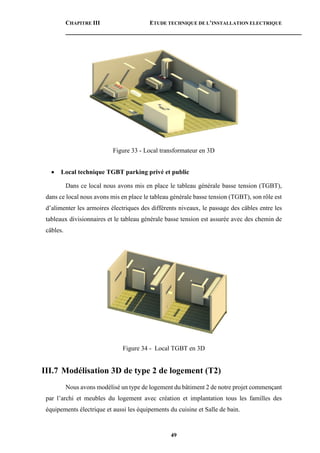 CHAPITRE III ETUDE TECHNIQUE DE L’INSTALLATION ELECTRIQUE
49
Figure 33 - Local transformateur en 3D
 Local technique TGBT parking privé et public
Dans ce local nous avons mis en place le tableau générale basse tension (TGBT),
dans ce local nous avons mis en place le tableau générale basse tension (TGBT), son rôle est
d’alimenter les armoires électriques des différents niveaux, le passage des câbles entre les
tableaux divisionnaires et le tableau générale basse tension est assurée avec des chemin de
câbles.
Figure 34 - Local TGBT en 3D
III.7 Modélisation 3D de type 2 de logement (T2)
Nous avons modélisé un type de logement du bâtiment 2 de notre projet commençant
par l’archi et meubles du logement avec création et implantation tous les familles des
équipements électrique et aussi les équipements du cuisine et Salle de bain.
 