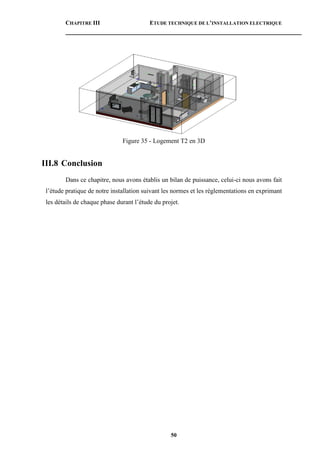 CHAPITRE III ETUDE TECHNIQUE DE L’INSTALLATION ELECTRIQUE
50
Figure 35 - Logement T2 en 3D
III.8 Conclusion
Dans ce chapitre, nous avons établis un bilan de puissance, celui-ci nous avons fait
l’étude pratique de notre installation suivant les normes et les réglementations en exprimant
les détails de chaque phase durant l’étude du projet.
 