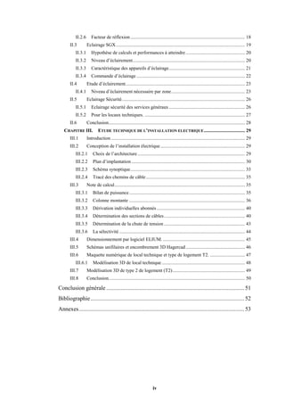 iv
II.2.6 Facteur de réflexion............................................................................................... 18
II.3 Eclairage SGX........................................................................................................... 19
II.3.1 Hypothèse de calculs et performances à atteindre ................................................. 20
II.3.2 Niveau d’éclairement............................................................................................. 20
II.3.3 Caractéristique des appareils d’éclairage............................................................... 21
II.3.4 Commande d’éclairage.......................................................................................... 22
II.4 Etude d’éclairement................................................................................................... 23
II.4.1 Niveau d’éclairement nécessaire par zone............................................................. 23
II.5 Eclairage Sécurité...................................................................................................... 26
II.5.1 Eclairage sécurité des services généraux............................................................... 26
II.5.2 Pour les locaux techniques. ................................................................................... 27
II.6 Conclusion................................................................................................................. 28
CHAPITRE III. ETUDE TECHNIQUE DE L’INSTALLATION ELECTRIQUE.................................. 29
III.1 Introduction............................................................................................................... 29
III.2 Conception de l’installation électrique...................................................................... 29
III.2.1 Choix de l’architecture......................................................................................... 29
III.2.2 Plan d’implantation .............................................................................................. 30
III.2.3 Schéma synoptique............................................................................................... 33
III.2.4 Tracé des chemins de câble.................................................................................. 35
III.3 Note de calcul............................................................................................................ 35
III.3.1 Bilan de puissance................................................................................................ 35
III.3.2 Colonne montante ................................................................................................ 36
III.3.3 Dérivation individuelles abonnés ......................................................................... 40
III.3.4 Détermination des sections de câbles................................................................... 40
III.3.5 Détermination de la chute de tension ................................................................... 43
III.3.6 La sélectivité ........................................................................................................ 44
III.4 Dimensionnement par logiciel ELIUM. .................................................................... 45
III.5 Schémas unifilaires et encombrement 3D Hagercad................................................. 46
III.6 Maquette numérique de local technique et type de logement T2. ............................. 47
III.6.1 Modélisation 3D de local technique..................................................................... 48
III.7 Modélisation 3D de type 2 de logement (T2)............................................................ 49
III.8 Conclusion................................................................................................................. 50
Conclusion générale ................................................................................................ 51
Bibliographie........................................................................................................... 52
Annexes................................................................................................................... 53
 