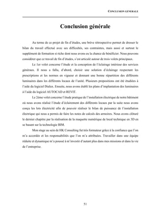 CONCLUSION GENERALE
51
Conclusion générale
Au terme de ce projet de fin d’études, une brève rétrospective permet de dresser le
bilan du travail effectué avec ses difficultés, ses contraintes, mais aussi et surtout le
supplément de formation si riche dont nous avons eu la chance de bénéficier. Nous pouvons
considérer que ce travail de fin d’études, s’est articulé autour de trois volets principaux.
Le 1er volet concerne l’étude et la conception de l’éclairage intérieur des services
généraux. Il nous a fallu, d’abord, choisir une solution d’éclairage respectant les
prescriptions et les normes en vigueur et donnant une bonne répartition des différents
luminaires dans les différents locaux de l’unité. Plusieurs propositions ont été étudiées à
l’aide du logiciel Dialux. Ensuite, nous avons établi les plans d’implantation des luminaires
à l’aide du logiciel AUTOCAD et REVIT.
Le 2éme volet concerne l’étude pratique de l’installation électrique de notre bâtiment
où nous avons réalisé l’étude d’éclairement des différents locaux par la suite nous avons
conçu les lots électricité afin de pouvoir réaliser le bilan de puissance de l’installation
électrique qui nous a permis de faire les notes de calculs des armoires. Nous avons clôturé
le dernier chapitre par la réalisation de la maquette numérique de local technique en 3D en
se basant sur la technologie BIM.
Mon stage au sein de HK Consulting fut très formateur grâce à la confiance que l’on
m’a accordée et les responsabilités que l’on m’a attribuées. Travailler dans une équipe
réduite et dynamique m’a poussé à m’investir d’autant plus dans mes missions et dans la vie
de l’entreprise.
 