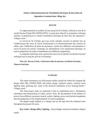 Etude et dimensionnement de l’installation électrique de deux blocs de
logements et commerciaux village des
_________________________________________________________________
RESUME
Ce rapport présente la synthèse de mon projet de fin d’études, effectué au sein de la
société bureau d’étude HK CONSULTING, et ayant pour objectif, la conception, éclairage
intérieur, la planification et l’étude d’installation électrique de deux bloc des logements "
Villages rosier "
Le travail de fin d’études que nous avons entrepris consiste en premier lieu en
l’établissement des notes de calcul d’éclairement et le dimensionnement des sections de
câbles, puis l’élaboration du bilan de puissances à partir des différents consommateurs à
savoir les prises de courant, l’éclairage, les alimentations et les équipement électrique, en
suite la préparation des plans d’implantation des différents équipements.
La maquette numérique nous a permis de concevoir et exploiter les données du local
technique tout au long du cycle de vie de projet.
Mots clés : Bureau d’étude, Eclairement, bilan de puissance, installation électrique ,
Maquette nimérique
_________________________________________________________________
SUMMARY
This report summarizes my final project studies carried out within the company the
design office HK CONSULTING and aimed, design, technical studies, common room
lighting study, planning and stydy of the electrical installation of tow housing blocks "
Villages rosier "
This final project study we undertook is first in establishing notes s illumination
calculation and dimensioning of cables section. Next, the development of the balance of
powers from different consumers namely sockets, lighting, power and electrical equipment
then the preparation of the implementation of various equipment.
The digital model enabled us to design and use the data from the technical room
throughout the project life cycle.
Key words : Design office, Lighting, , Power budget, electrical installation, Digital
model
 