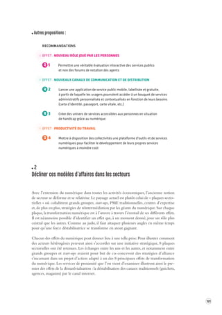 101 
Autres propositions : 
RECOMMANDATIONS 
EFFET : NOUVEAU RÔLE JOUÉ PAR LES PERSONNES 
R 1 Permettre une véritable évaluation interactive des services publics 
et non des forums de notation des agents 
EFFET : NOUVEAUX CANAUX DE COMMUNICATION ET DE DISTRIBUTION 
R 2 Lancer une application de service public mobile, labellisée et gratuite, 
à partir de laquelle les usagers pourraient accéder à un bouquet de services 
administratifs personnalisés et contextualisés en fonction de leurs besoins 
(carte d’identité, passeport, carte vitale, etc.) 
R 3 Créer des univers de services accessibles aux personnes en situation 
de handicap grâce au numérique 
EFFET : PRODUCTIVITÉ DU TRAVAIL 
R 4 Mettre à disposition des collectivités une plateforme d’outils et de services 
numériques pour faciliter le développement de leurs propres services 
numériques à moindre coût 
2 
Décliner ces modèles d’af faires dans les secteur s 
Avec l’extension du numérique dans toutes les activités économiques, l’ancienne notion 
de secteur se déforme et se relativise. Le paysage actuel est plutôt celui de « plaques sectorielles 
» où cohabitent grands groupes, start-ups, PME traditionnelles, centres d’expertise 
et, de plus en plus, stratégies de réintermédiation par les géants du numérique. Sur chaque 
plaque, la transformation numérique est à l’oeuvre à travers l’éventail de ses différents effets. 
Il est néanmoins possible d’identifier un effet qui, à un moment donné, joue un rôle plus 
central que les autres. Comme au judo, il faut attaquer plusieurs angles en même temps 
pour qu’une force déstabilisatrice se transforme en atout gagnant. 
Chacun des effets du numérique peut donner lieu à une telle prise. Pour illustrer comment 
des acteurs hétérogènes peuvent ainsi s’accorder sur une initiative stratégique, 8 plaques 
sectorielles ont été retenues. Les échanges entre les uns et les autres, et notamment entre 
grands groupes et start-ups avaient pour but de co-concevoir des stratégies d’alliance 
s’incarnant dans un projet d’action adapté à un des 8 principaux effets de transformation 
du numérique. Les services de proximité que l’on vient d’examiner illustrent ainsi le pre-mier 
des effets de la dématérialisation : la déstabilisation des canaux traditionnels (guichets, 
agences, magasins) par le canal internet. 
 