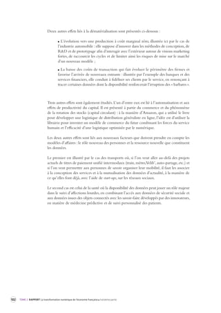 102 TOME 2 RAPPORT La transformation numérique de l’économie française troisième partie 
Deux autres effets liés à la dématérialisation sont présentés ci-dessous : 
L’évolution vers une production à coût marginal zéro, illustrée ici par le cas de 
l’industrie automobile : elle suppose d’innover dans les méthodes de conception, de 
R&D et de prototypage afin d’interagir avec l’extérieur autour de visions marketing 
fortes, de raccourcir les cycles et de limiter ainsi les risques de mise sur le marché 
d’un nouveau modèle ; 
La baisse des coûts de transaction qui fait évoluer le périmètre des firmes et 
favorise l’arrivée de nouveaux entrants : illustrée par l’exemple des banques et des 
services financiers, elle conduit à fidéliser ses clients par le service, en renonçant à 
tracer certaines données dont la disponibilité renforcerait l’irruption des « barbares ». 
Trois autres effets sont également étudiés. L’un d’entre eux est lié à l’automatisation et aux 
effets de productivité du capital. Il est présenté à partir du commerce et du phénomène 
de la rotation des stocks (capital circulant) : à la manière d’Amazon, qui a utilisé le livre 
pour développer une logistique de distribution généraliste en ligne, l’idée est d’utiliser la 
librairie pour inventer un modèle de commerce du futur combinant les forces du service 
humain et l’efficacité d’une logistique optimisée par le numérique. 
Les deux autres effets sont liés aux nouveaux facteurs que doivent prendre en compte les 
modèles d’affaires : le rôle nouveau des personnes et la ressource nouvelle que constituent 
les données. 
Le premier est illustré par le cas des transports où, si l’on veut aller au-delà des projets 
actuels de titres de paiement unifié intermodaux (train, métro, Velib’, auto-partage, etc.) et 
si l’on veut permettre aux personnes de savoir organiser leur mobilité, il faut les associer 
à la conception des services et à la mutualisation des données d’actualité, à la manière de 
ce qu’elles font déjà, avec l’aide de start-ups, sur les réseaux sociaux. 
Le second cas est celui de la santé où la disponibilité des données peut jouer un rôle majeur 
dans le suivi d’affections lourdes, en combinant l’accès aux données de sécurité sociale et 
aux données issues des objets connectés avec les savoir-faire développés par des innovateurs, 
en matière de médecine prédictive et de suivi personnalisé des patients. 
 