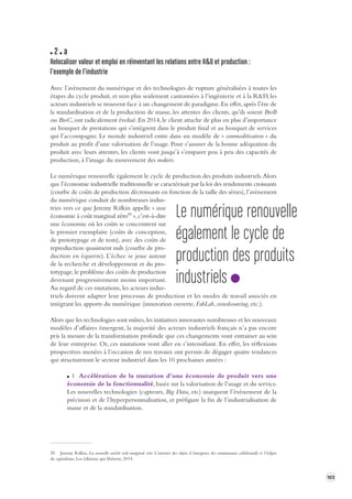 103 
2 a 
Relocaliser valeur et emploi en réinv entant les relations entre R&D et production : 
l’exemple de l’industrie 
Avec l’avènement du numérique et des technologies de rupture généralisées à toutes les 
étapes du cycle produit, et non plus seulement cantonnées à l’ingénierie et à la R&D, les 
acteurs industriels se trouvent face à un changement de paradigme. En effet, après l’ère de 
la standardisation et de la production de masse, les attentes des clients, qu’ils soient BtoB 
ou BtoC, ont radicalement évolué. En 2014, le client attache de plus en plus d’importance 
au bouquet de prestations qui s’intègrent dans le produit final et au bouquet de services 
qui l’accompagne. Le monde industriel entre dans un modèle de « commoditisation » du 
produit au profit d’une valorisation de l’usage. Pour s’assurer de la bonne adéquation du 
produit avec leurs attentes, les clients vont jusqu’à s’emparer peu à peu des capacités de 
production, à l’image du mouvement des makers. 
Le numérique renouvelle également le cycle de production des produits industriels. Alors 
que l’économie industrielle traditionnelle se caractérisait par la loi des rendements croissants 
(courbe de coûts de production décroissants en fonction de la taille des séries), l’avènement 
du numérique conduit de nombreuses indus-tries 
vers ce que Jeremy Rifkin appelle « une 
économie à coût marginal zéro29 », c’est-à-dire 
une économie où les coûts se concentrent sur 
le premier exemplaire (coûts de conception, 
de prototypage et de tests), avec des coûts de 
reproduction quasiment nuls (courbe de pro-duction 
en équerre). L’échec se joue autour 
de la recherche et développement et du pro-totypage, 
le problème des coûts de production 
devenant progressivement moins important. 
Au regard de ces mutations, les acteurs indus-triels 
doivent adapter leur processus de production et les modes de travail associés en 
intégrant les apports du numérique (innovation ouverte, FabLab, crowdsourcing, etc.). 
Alors que les technologies sont mûres, les initiatives innovantes nombreuses et les nouveaux 
modèles d’affaires émergent, la majorité des acteurs industriels français n’a pas encore 
pris la mesure de la transformation profonde que ces changements vont entrainer au sein 
de leur entreprise. Or, ces mutations vont aller en s’intensifiant. En effet, les réflexions 
prospectives menées à l’occasion de nos travaux ont permis de dégager quatre tendances 
qui structureront le secteur industriel dans les 10 prochaines années : 
1 Accélération de la mutation d’une économie de produit vers une 
économie de la fonctionnalité, basée sur la valorisation de l’usage et du service. 
Les nouvelles technologies (capteurs, Big Data, etc) marquent l’évènement de la 
précision et de l’hyperpersonnalisation, et préfigure la fin de l’industrialisation de 
masse et de la standardisation. 
29 Jeremy Rifkin, La nouvelle société coût marginal zéro L’internet des objets L’émergence des communaux collaboratifs et l’éclipse 
du capitalisme, Les éditions qui libèrent, 2014. 
Le numérique renouvelle 
également le cycle de 
production des produits 
industriels 
 