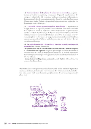 104 TOME 2 RAPPORT La transformation numérique de l’économie française troisième partie 
2 Reconcentration de la chaîne de valeur en un même lieu. La généralisation 
de l’additive manufacturing est un jalon-clé pour la transformation des 
entreprises industrielles. Elle permet de vendre, personnaliser, produire, réparer 
directement sur le lieu de vente, au plus près des clients. En particulier, l’impression 
3D pourrait revitaliser l’industrie de proximité en permettant une production à la 
demande des petites pièces rares. 
3 La livraison comme atout commercial déterminant. La digitalisation de 
la supply chain est en enjeu-clé pour les acteurs industriels. Une vision consolidée 
de la supply chain amont en mode cloud permet de réconcilier les prévisions avec 
la réalité à l’échelle d’un Groupe, et de disposer d’un véritable tableau de bord des 
performances de ses fournisseurs. L’utilisation des analytics et des objets connectés 
permet de piloter et d’optimiser en temps réel les circuits de livraison. Par ailleurs, 
un nouveau modèle d’affaires sur la livraison du last mile delivery devrait 
prochainement émerger. 
4 La connaissance des clients finaux devient un enjeu majeur des 
industriels. Les 2 leviers majeurs sont : 
- L’optimisation de la collecte des données via des CRM intelligents 
et l’utilisation des capteurs (usage des produits par les clients, habitudes de 
consommation, etc.). Dans les 20 prochaines années, tous les produits seront munis 
d’une intelligence numérique pour agir en interaction avec leur environnement et 
être plus efficaces. 
- L’exploitation intelligente de ces données, via le Big Data et les analytics, pour 
optimiser la relation clients. 
D’autres tendances vont également continuer à impacter le monde industriel : digitalisation 
des modes de travail, évolution des compétences et des métiers industriels, mutualisa-tion 
entre acteurs via le levier du numérique (plateformes de services partagées, market 
place, etc.). 
 