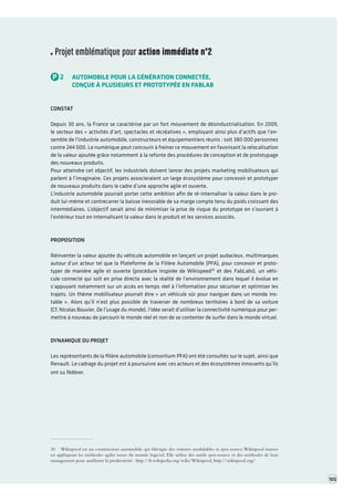 Projet emblématique pour action immédiate n°2 
P2AUTOMOBILE POUR LA GÉNÉRATION CONNECTÉE, 
CONÇUE À PLUSIEURS ET PROTOTYPÉE EN FABLAB 
CONSTAT 
Depuis 30 ans, la France se caractérise par un fort mouvement de désindustrialisation. En 2009, le secteur des « activités d’art, spectacles et récréatives », employant ainsi plus d’actifs que l’ensemble de l’industrie automobile, constructeurs et équipementiers réunis : soit 380 000 personnes contre 244 000. Le numérique peut concourir à freiner ce mouvement en favorisant la relocalisation de la valeur ajoutée grâce notamment à la refonte des procédures de conception et de prototypage des nouveaux produits. 
Pour atteindre cet objectif, les industriels doivent lancer des projets marketing mobilisateurs qui parlent à l’imaginaire. Ces projets associeraient un large écosystème pour concevoir et prototyper de nouveaux produits dans le cadre d’une approche agile et ouverte. 
L’industrie automobile pourrait porter cette ambition afin de ré-internaliser la valeur dans le produit lui-même et contrecarrer la baisse inexorable de sa marge compte tenu du poids croissant des intermédiaires. L’objectif serait ainsi de minimiser la prise de risque du prototype en s’ouvrant à l’extérieur tout en internalisant la valeur dans le produit et les services associés. 
PROPOSITION 
Réinventer la valeur ajoutée du véhicule automobile en lançant un projet audacieux, multimarques autour d’un acteur tel que la Plateforme de la Filière Automobile (PFA), pour concevoir et prototyper de manière agile et ouverte (procédure inspirée de Wikispeed30 et des FabLabs), un véhicule connecté qui soit en prise directe avec la réalité de l’environnement dans lequel il évolue en s’ appuyant notamment sur un accès en temps réel à l’information pour sécuriser et optimiser les trajets. Un thème mobilisateur pourrait être « un véhicule sûr pour naviguer dans un monde instable ». Alors qu’il n’est plus possible de traverser de nombreux territoires à bord de sa voiture 
(Cf. Nicolas Bouvier, De l’usage du monde), l’idée serait d’utiliser la connectivité numérique pour permettre à nouveau de parcourir le monde réel et non de se contenter de surfer dans le monde virtuel. 
DYNAMIQUE DU PROJET 
Les représentants de la filière automobile (consortium PFA) ont été consultés sur le sujet, ainsi que Renault. Le cadrage du projet est à poursuivre avec ces acteurs et des écosystèmes innovants qu’ils ont su fédérer. 
30 Wikispeed est un constructeur automobile qui fabrique des voitures modulables et open source. Wikispeed innove en appliquant les méthodes agiles issues du monde logiciel. Elle utilise des outils open-source et des méthodes de lean management pour améliorer la productivité : http://fr.wikipedia.org/wiki/Wikispeed, http://wikispeed.org/ 
105  