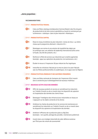 106 TOME 2 RAPPORT La transformation numérique de l’économie française troisième partie 
Autres propositions : 
RECOMMANDATIONS 
EFFET : PRODUCTIVITÉ DU TRAVAIL 
R 5 Créer une filière cobotique (collaboration Homme/Robot) à des fins de gains 
de productivité et de lutte contre la pénibilité au travail en commençant par 
la dimension « cobotique » dans le plan industriel « Robotique » 
EFFET : PRODUCTIVITÉ DU CAPITAL 
R 6 Élever le niveau d’ambition du plan industriel « Usines du futur » au même 
niveau que le programme allemand « Industrie 4.0 » 
R 7 Développer une norme et une solution de traçabilité des objets par 
le numérique avec une ambition de leadership international (lutte contre 
la fraude, sécurité des produits, etc.) 
R 8 Renforcer la filière de services aux industriels par la réalité augmentée 
(exemple : appui aux opérations de production, de maintenance, etc.) 
R 9 Étudier le recours à l’impression 3D pour réduire les flux logistiques 
R 10 Intensifier les initiatives FabLabs par la mise en place d’un plan FabLabs 
avec les filières professionnelles et académiques, et en appui avec les Régions 
EFFET : PRODUCTIVITÉ DE L’ÉNERGIE ET DES MATIÈRES PREMIÈRES 
R 11 Créer une filière nationale de champions de l’impression 3D et investir 
dans la recherche pour le développement de nouveaux matériaux 
EFFET : NOUVEAUX ACTIFS ISSUS DES DONNÉES 
R 12 Offrir de nouveaux produits et services en sensibilisant les industriels 
sur l’intérêt d’investir ou de co-investir dans les dispositifs de captation 
et d’exploitation des données des clients finaux 
R 13 Développer l’intelligence des infrastructures industrielles en réseau en 
s’appuyant sur les objets connectés et les drones 
R 14 Améliorer les chaînes de production et les services de maintenance en 
sensibilisant les industriels sur l’intérêt d’investir ou de co-investir dans 
les dispositifs de captation et d’exploitation des données 
R 15 Améliorer l’efficience de la production grâce au Big Data 
(exemples : non-qualité, pilotage des procédés, maintenance prédictive) 
R 16 Investir dans une stratégie industrielle de cyber-défense soutenue 
par l’État pour des raisons de souveraineté 
 