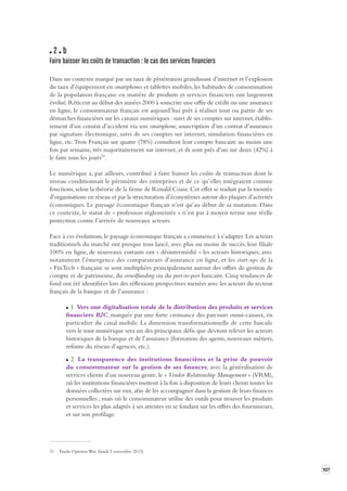 107 
2 b 
Faire baisser les coût s de transaction : le cas des ser vices financiers 
Dans un contexte marqué par un taux de pénétration grandissant d’internet et l’explosion 
du taux d’équipement en smartphones et tablettes mobiles, les habitudes de consommation 
de la population française en matière de produits et services financiers ont largement 
évolué. Réticent au début des années 2000 à souscrire une offre de crédit ou une assurance 
en ligne, le consommateur français est aujourd’hui prêt à réaliser tout ou partie de ses 
démarches financières sur les canaux numériques : suivi de ses comptes sur internet, établissement 
d’un constat d’accident via son smartphone, souscription d’un contrat d’assurance 
par signature électronique, suivi de ses comptes sur internet, simulation financières en 
ligne, etc. Trois Français sur quatre (78%) consultent leur compte bancaire au moins une 
fois par semaine, très majoritairement sur internet, et ils sont près d’un sur deux (42%) à 
le faire tous les jours31. 
Le numérique a, par ailleurs, contribué à faire baisser les coûts de transaction dont le 
niveau conditionnait le périmètre des entreprises et de ce qu’elles intégraient comme 
fonctions, selon la théorie de la firme de Ronald Coase. Cet effet se traduit par la montée 
d’organisations en réseau et par la structuration d’écosystèmes autour des plaques d’activités 
économiques. Le paysage économique français n’est qu’au début de sa mutation. Dans 
ce contexte, le statut de « profession réglementée » n’est pas à moyen terme une réelle 
protection contre l’arrivée de nouveaux acteurs. 
Face à ces évolutions, le paysage économique français a commencé à s’adapter. Les acteurs 
traditionnels du marché ont presque tous lancé, avec plus ou moins de succès, leur filiale 
100% en ligne, de nouveaux entrants ont « désintermédié » les acteurs historiques, avec 
notamment l’émergence des comparateurs d’assurance en ligne, et les start-ups de la 
« FinTech » française se sont multipliées principalement autour des offres de gestion de 
compte et de patrimoine, du crowdfunding ou du peer-to-peer bancaire. Cinq tendances de 
fond ont été identifiées lors des réflexions prospectives menées avec les acteurs du secteur 
français de la banque et de l’assurance : 
1 Vers une digitalisation totale de la distribution des produits et services 
financiers B2C, marquée par une forte croissance des parcours omni-canaux, en 
particulier du canal mobile. La dimension transformationnelle de cette bascule 
vers le tout numérique sera un des principaux défis que devront relever les acteurs 
historiques de la banque et de l’assurance (formation des agents, nouveaux métiers, 
refonte du réseau d’agences, etc.). 
2 La transparence des institutions financières et la prise de pouvoir 
du consommateur sur la gestion de ses finances, avec la généralisation de 
services clients d’un nouveau genre, le « Vendor Relationship Management » (VRM), 
où les institutions financières mettent à la fois à disposition de leurs clients toutes les 
données collectées sur eux, afin de les accompagner dans la gestion de leurs finances 
personnelles ; mais où le consommateur utilise des outils pour trouver les produits 
et services les plus adaptés à ses attentes en se fondant sur les offres des fournisseurs, 
et sur son profilage. 
31 Étude Opinion Way (lundi 5 novembre 2013) 
 