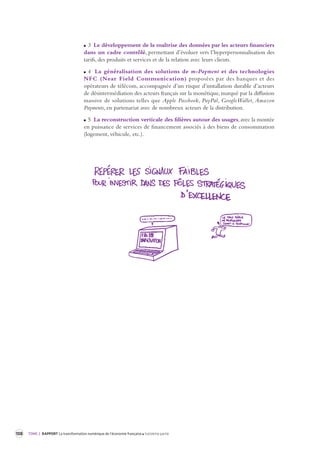 108 TOME 2 RAPPORT La transformation numérique de l’économie française troisième partie 
3 Le développement de la maîtrise des données par les acteurs financiers 
dans un cadre contrôlé, permettant d’évoluer vers l’hyperpersonnalisation des 
tarifs, des produits et services et de la relation avec leurs clients. 
4 La généralisation des solutions de m-Payment et des technologies 
NFC (Near Field Communication) proposées par des banques et des 
opérateurs de télécom, accompagnée d’un risque d’installation durable d’acteurs 
de désintermédiation des acteurs français sur la monétique, marqué par la diffusion 
massive de solutions telles que Apple Passbook, PayPal, GoogleWallet, Amazon 
Payments, en partenariat avec de nombreux acteurs de la distribution. 
5 La reconstruction verticale des filières autour des usages, avec la montée 
en puissance de services de financement associés à des biens de consommation 
(logement, véhicule, etc.). 
 