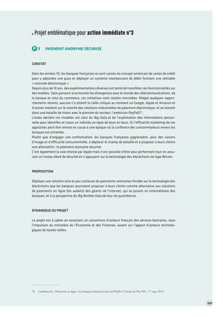 Projet emblématique pour action immédiate n°3 
P3PAIEMENT ANONYME SÉCURISÉ 
CONSTAT 
Dans les années 70, les banques françaises se sont saisies du concept américain de cartes de crédit pour y adjoindre une puce et déployer un système interbancaire de débit formant une véritable « monnaie électronique ». 
Depuis plus de 10 ans, des expérimentations diverses ont tenté de transférer ces fonctionnalités sur des mobiles. Sans parvenir à surmonter les divergences avec le monde des télécommunications, de la banque et celui du commerce, ces initiatives sont restées morcelées. Malgré quelques rapprochements récents, aucune n’a atteint la taille critique au moment où Google, Apple et Amazon et d’autres mettent sur le marché des solutions industrielles de paiement électronique, et se lancent dans une bataille de titans avec le pionnier du secteur, l’américain PayPal232. 
L’enjeu derrière ces modèles est celui du Big Data et de l’exploitation des informations personnelle pour identifier et tracer un individu en ligne de bout en bout. Or l’efficacité marketing de ces approches peut être remise en cause à une époque où la confiance des consommateurs envers les banques est entamée. 
Plutôt que d’engager une confrontation, les banques françaises gagneraient, pour des raisons d’image et d’efficacité concurrentielle, à déplacer le champ de bataille et à proposer à leurs clients une alternative : le paiement anonyme sécurisé. 
C’est également la voie choisie par Apple mais il est possible d’être plus performant tout en assurant un niveau élevé de sécurité en s’appuyant sur la technologie des blockchains de type Bitcoin. 
PROPOSITION 
Déployer une solution sûre et peu coûteuse de paiements anonymes fondée sur la technologie des blockchains que les banques pourraient proposer à leurs clients comme alternative aux solutions de paiements en ligne (les wallets) des géants de l’internet, qui se posent en intermédiaire des banques, et à la perspective du Big Brother Data de leur vie quotidienne. 
DYNAMIQUE DU PROJET 
Le projet est à cadrer en associant un consortium d’acteurs français des services bancaires, sous l’impulsion du ministère de l’Économie et des Finances, ouvert sur l’apport d’acteurs technologiques de toutes tailles. 
32 Latribune.fr, « Paiement en ligne : les banques françaises lancent Paylib à l’assaut de Pay Pal », 17 sept. 2013. 
109  