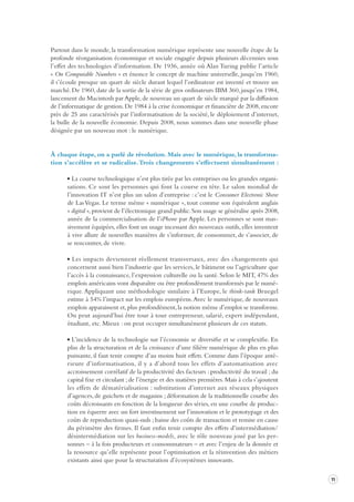 11 
Partout dans le monde, la transformation numérique représente une nouvelle étape de la 
profonde réorganisation économique et sociale engagée depuis plusieurs décennies sous 
l’effet des technologies d’information. De 1936, année où Alan Turing publie l’article 
« On Computable Numbers » et énonce le concept de machine universelle, jusqu’en 1960, 
il s’écoule presque un quart de siècle durant lequel l’ordinateur est inventé et trouve un 
marché. De 1960, date de la sortie de la série de gros ordinateurs IBM 360, jusqu’en 1984, 
lancement du Macintosh par Apple, de nouveau un quart de siècle marqué par la diffusion 
de l’informatique de gestion. De 1984 à la crise économique et financière de 2008, encore 
près de 25 ans caractérisés par l’informatisation de la société, le déploiement d’internet, 
la bulle de la nouvelle économie. Depuis 2008, nous sommes dans une nouvelle phase 
désignée par un nouveau mot : le numérique. 
À chaque étape, on a parlé de révolution. Mais avec le numérique, la transforma-tion 
s’accélère et se radicalise. Trois changements s’effectuent simultanément : 
La course technologique n’est plus tirée par les entreprises ou les grandes organisations. 
Ce sont les personnes qui font la course en tête. Le salon mondial de 
l’innovation IT n’est plus un salon d’entreprise : c’est le Consumer Electronic Show 
de Las Vegas. Le terme même « numérique », tout comme son équivalent anglais 
« digital », provient de l’électronique grand public. Son usage se généralise après 2008, 
année de la commercialisation de l’iPhone par Apple. Les personnes se sont massivement 
équipées, elles font un usage incessant des nouveaux outils, elles inventent 
à vive allure de nouvelles manières de s’informer, de consommer, de s’associer, de 
se rencontrer, de vivre. 
Les impacts deviennent réellement transversaux, avec des changements qui 
concernent aussi bien l’industrie que les services, le bâtiment ou l’agriculture que 
l’accès à la connaissance, l’expression culturelle ou la santé. Selon le MIT, 47% des 
emplois américains vont disparaître ou être profondément transformés par le numérique. 
Appliquant une méthodologie similaire à l’Europe, le think-tank Bruegel 
estime à 54% l’impact sur les emplois européens. Avec le numérique, de nouveaux 
emplois apparaissent et, plus profondément, la notion même d’emploi se transforme. 
On peut aujourd’hui être tour à tour entrepreneur, salarié, expert indépendant, 
étudiant, etc. Mieux : on peut occuper simultanément plusieurs de ces statuts. 
L’incidence de la technologie sur l’économie se diversifie et se complexifie. En 
plus de la structuration et de la croissance d’une filière numérique de plus en plus 
puissante, il faut tenir compte d’au moins huit effets. Comme dans l’époque antérieure 
d’informatisation, il y a d’abord tous les effets d’automatisation avec 
accroissement corrélatif de la productivité des facteurs : productivité du travail ; du 
capital fixe et circulant ; de l’énergie et des matières premières. Mais à cela s’ajoutent 
les effets de dématérialisation : substitution d’internet aux réseaux physiques 
d’agences, de guichets et de magasins ; déformation de la traditionnelle courbe des 
coûts décroissants en fonction de la longueur des séries, en une courbe de production 
en équerre avec un fort investissement sur l’innovation et le prototypage et des 
coûts de reproduction quasi-nuls ; baisse des coûts de transaction et remise en cause 
du périmètre des firmes. Il faut enfin tenir compte des effets d’intermédiation/ 
désintermédiation sur les business-models, avec le rôle nouveau joué par les personnes 
– à la fois producteurs et consommateurs – et avec l’enjeu de la donnée et 
la ressource qu’elle représente pour l’optimisation et la réinvention des métiers 
existants ainsi que pour la structuration d’écosystèmes innovants. 
 